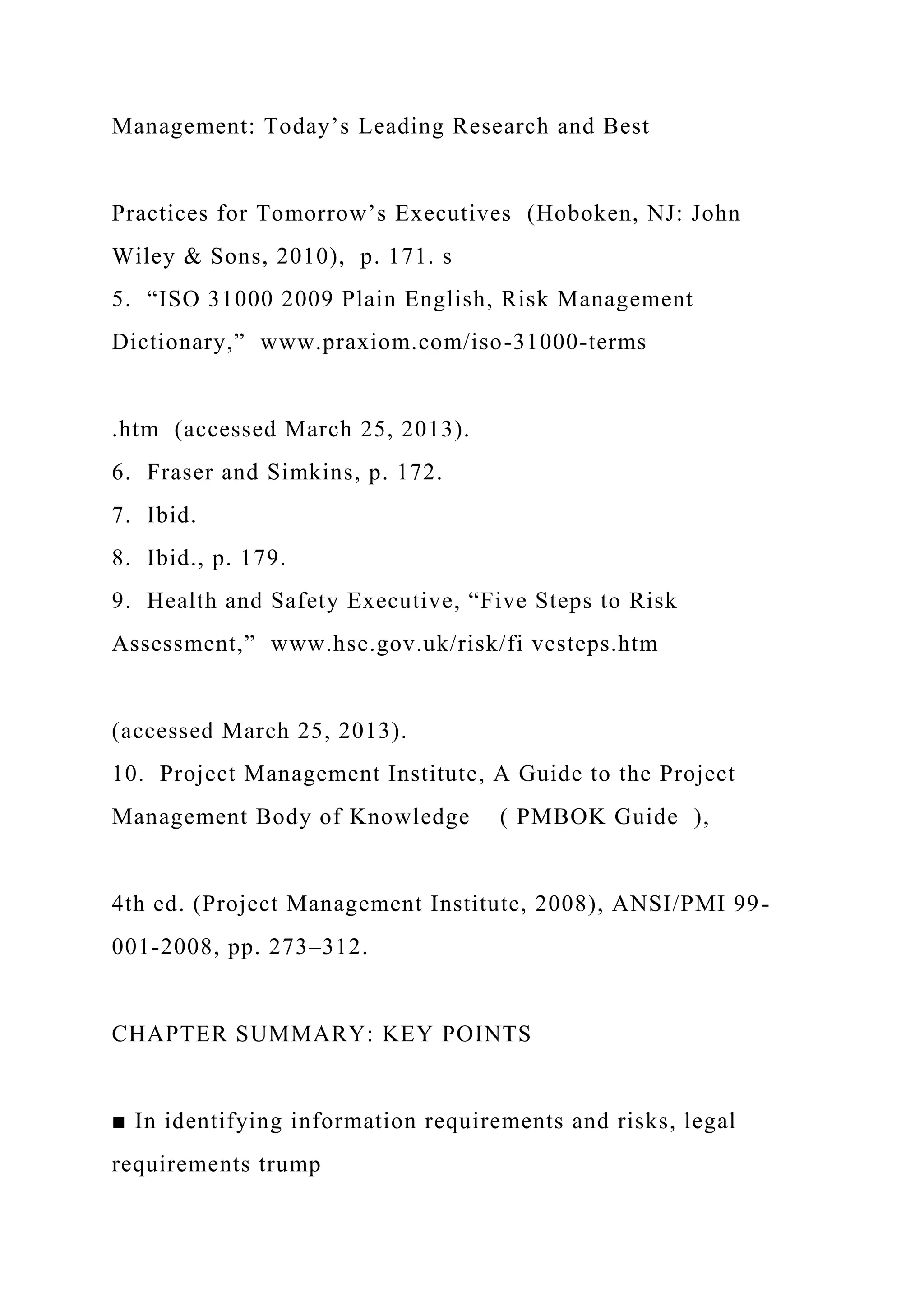 Management: Today’s Leading Research and Best
Practices for Tomorrow’s Executives (Hoboken, NJ: John
Wiley & Sons, 2010), p. 171. s
5. “ISO 31000 2009 Plain English, Risk Management
Dictionary,” www.praxiom.com/iso-31000-terms
.htm (accessed March 25, 2013).
6. Fraser and Simkins, p. 172.
7. Ibid.
8. Ibid., p. 179.
9. Health and Safety Executive, “Five Steps to Risk
Assessment,” www.hse.gov.uk/risk/fi vesteps.htm
(accessed March 25, 2013).
10. Project Management Institute, A Guide to the Project
Management Body of Knowledge ( PMBOK Guide ),
4th ed. (Project Management Institute, 2008), ANSI/PMI 99-
001-2008, pp. 273–312.
CHAPTER SUMMARY: KEY POINTS
■ In identifying information requirements and risks, legal
requirements trump
 