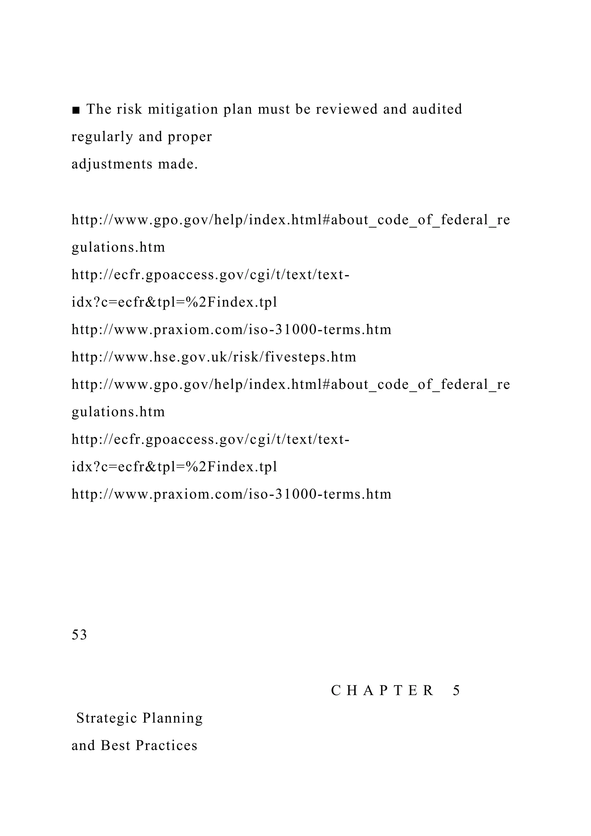 ■ The risk mitigation plan must be reviewed and audited
regularly and proper
adjustments made.
http://www.gpo.gov/help/index.html#about_code_of_federal_re
gulations.htm
http://ecfr.gpoaccess.gov/cgi/t/text/text-
idx?c=ecfr&tpl=%2Findex.tpl
http://www.praxiom.com/iso-31000-terms.htm
http://www.hse.gov.uk/risk/fivesteps.htm
http://www.gpo.gov/help/index.html#about_code_of_federal_re
gulations.htm
http://ecfr.gpoaccess.gov/cgi/t/text/text-
idx?c=ecfr&tpl=%2Findex.tpl
http://www.praxiom.com/iso-31000-terms.htm
53
C H A P T E R 5
Strategic Planning
and Best Practices
 