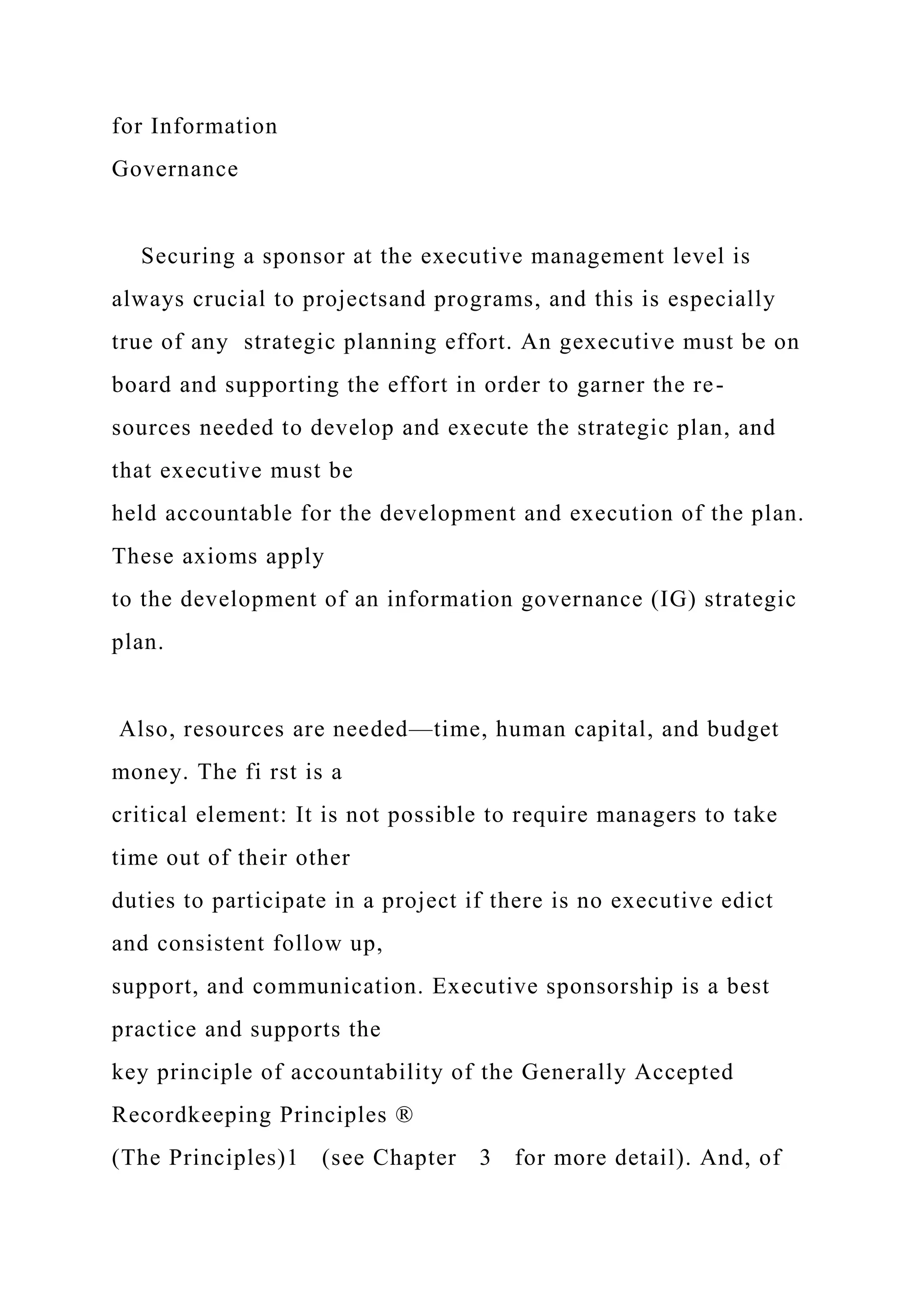 for Information
Governance
Securing a sponsor at the executive management level is
always crucial to projectsand programs, and this is especially
true of any strategic planning effort. An gexecutive must be on
board and supporting the effort in order to garner the re-
sources needed to develop and execute the strategic plan, and
that executive must be
held accountable for the development and execution of the plan.
These axioms apply
to the development of an information governance (IG) strategic
plan.
Also, resources are needed—time, human capital, and budget
money. The fi rst is a
critical element: It is not possible to require managers to take
time out of their other
duties to participate in a project if there is no executive edict
and consistent follow up,
support, and communication. Executive sponsorship is a best
practice and supports the
key principle of accountability of the Generally Accepted
Recordkeeping Principles ®
(The Principles)1 (see Chapter 3 for more detail). And, of
 