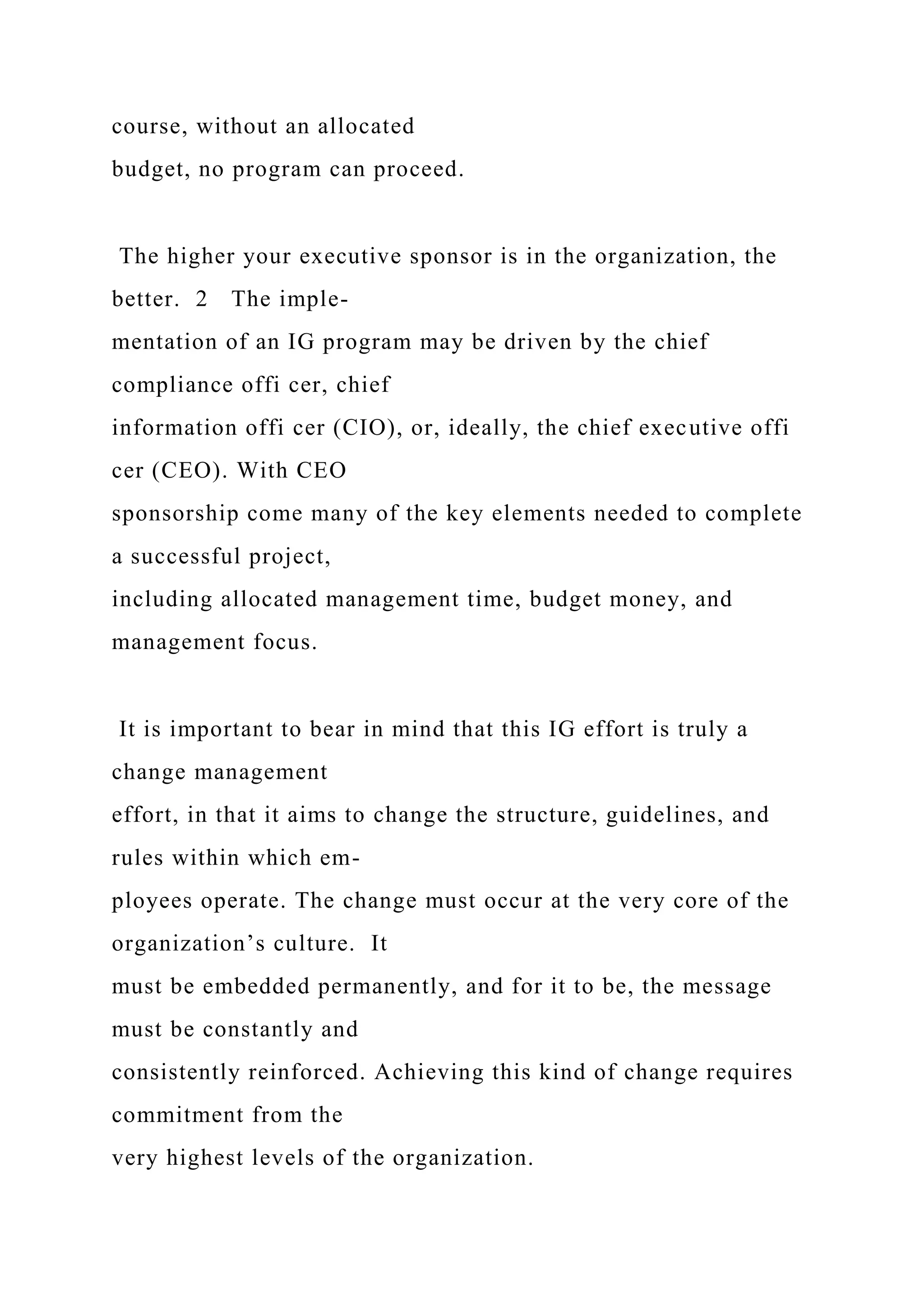 course, without an allocated
budget, no program can proceed.
The higher your executive sponsor is in the organization, the
better. 2 The imple-
mentation of an IG program may be driven by the chief
compliance offi cer, chief
information offi cer (CIO), or, ideally, the chief executive offi
cer (CEO). With CEO
sponsorship come many of the key elements needed to complete
a successful project,
including allocated management time, budget money, and
management focus.
It is important to bear in mind that this IG effort is truly a
change management
effort, in that it aims to change the structure, guidelines, and
rules within which em-
ployees operate. The change must occur at the very core of the
organization’s culture. It
must be embedded permanently, and for it to be, the message
must be constantly and
consistently reinforced. Achieving this kind of change requires
commitment from the
very highest levels of the organization.
 