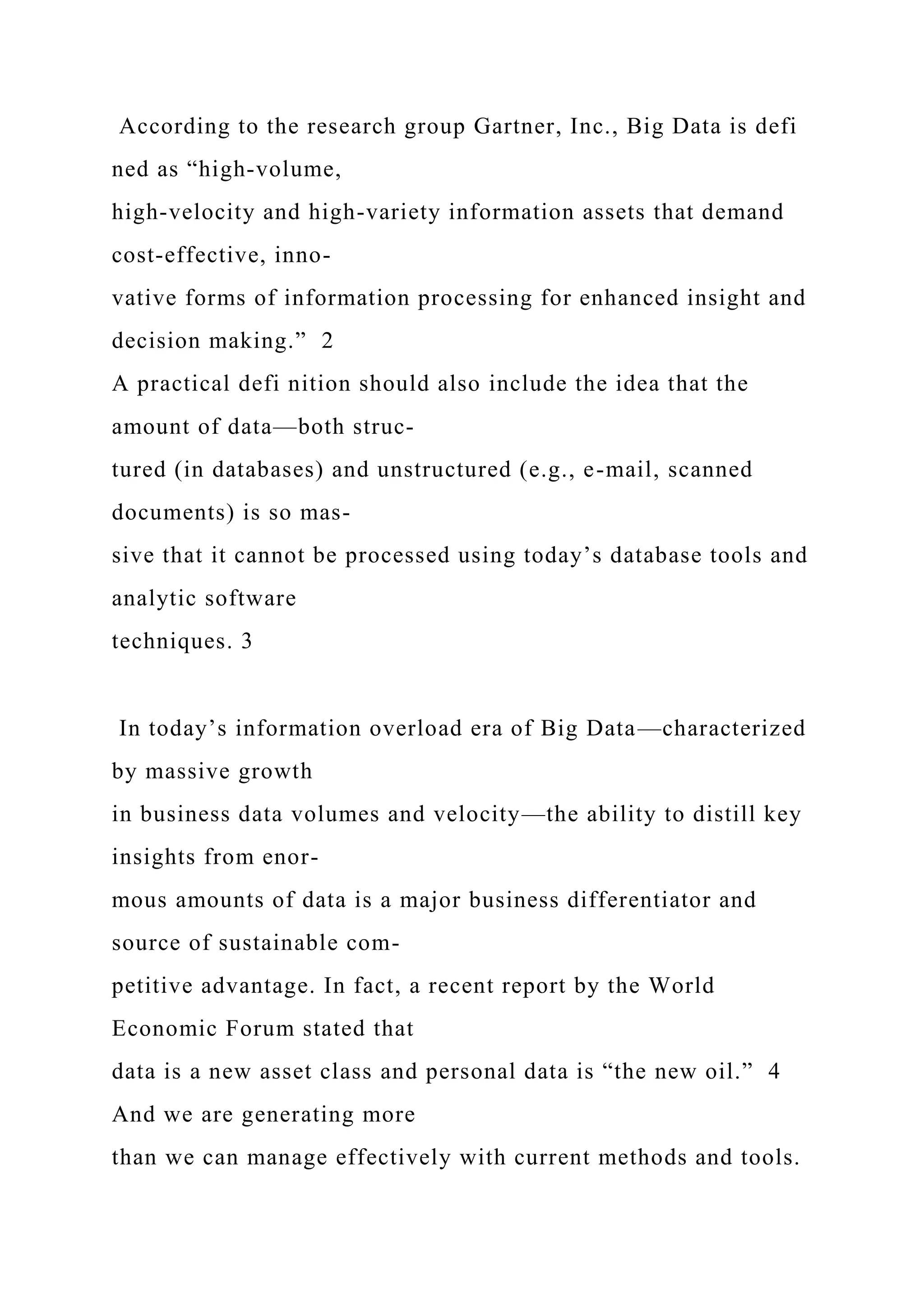 According to the research group Gartner, Inc., Big Data is defi
ned as “high-volume,
high-velocity and high-variety information assets that demand
cost-effective, inno-
vative forms of information processing for enhanced insight and
decision making.” 2
A practical defi nition should also include the idea that the
amount of data—both struc-
tured (in databases) and unstructured (e.g., e-mail, scanned
documents) is so mas-
sive that it cannot be processed using today’s database tools and
analytic software
techniques. 3
In today’s information overload era of Big Data—characterized
by massive growth
in business data volumes and velocity—the ability to distill key
insights from enor-
mous amounts of data is a major business differentiator and
source of sustainable com-
petitive advantage. In fact, a recent report by the World
Economic Forum stated that
data is a new asset class and personal data is “the new oil.” 4
And we are generating more
than we can manage effectively with current methods and tools.
 