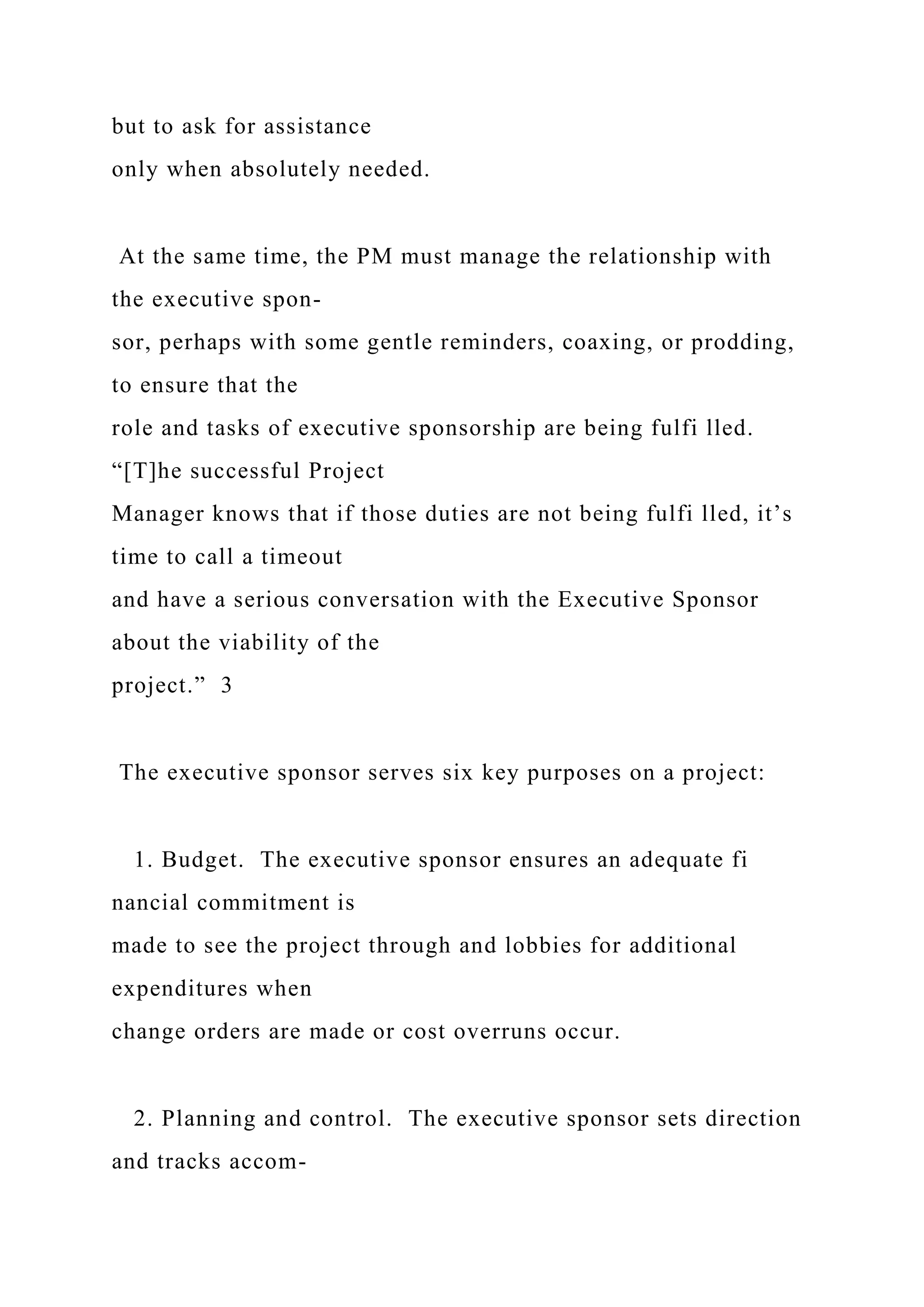 but to ask for assistance
only when absolutely needed.
At the same time, the PM must manage the relationship with
the executive spon-
sor, perhaps with some gentle reminders, coaxing, or prodding,
to ensure that the
role and tasks of executive sponsorship are being fulfi lled.
“[T]he successful Project
Manager knows that if those duties are not being fulfi lled, it’s
time to call a timeout
and have a serious conversation with the Executive Sponsor
about the viability of the
project.” 3
The executive sponsor serves six key purposes on a project:
1. Budget. The executive sponsor ensures an adequate fi
nancial commitment is
made to see the project through and lobbies for additional
expenditures when
change orders are made or cost overruns occur.
2. Planning and control. The executive sponsor sets direction
and tracks accom-
 
