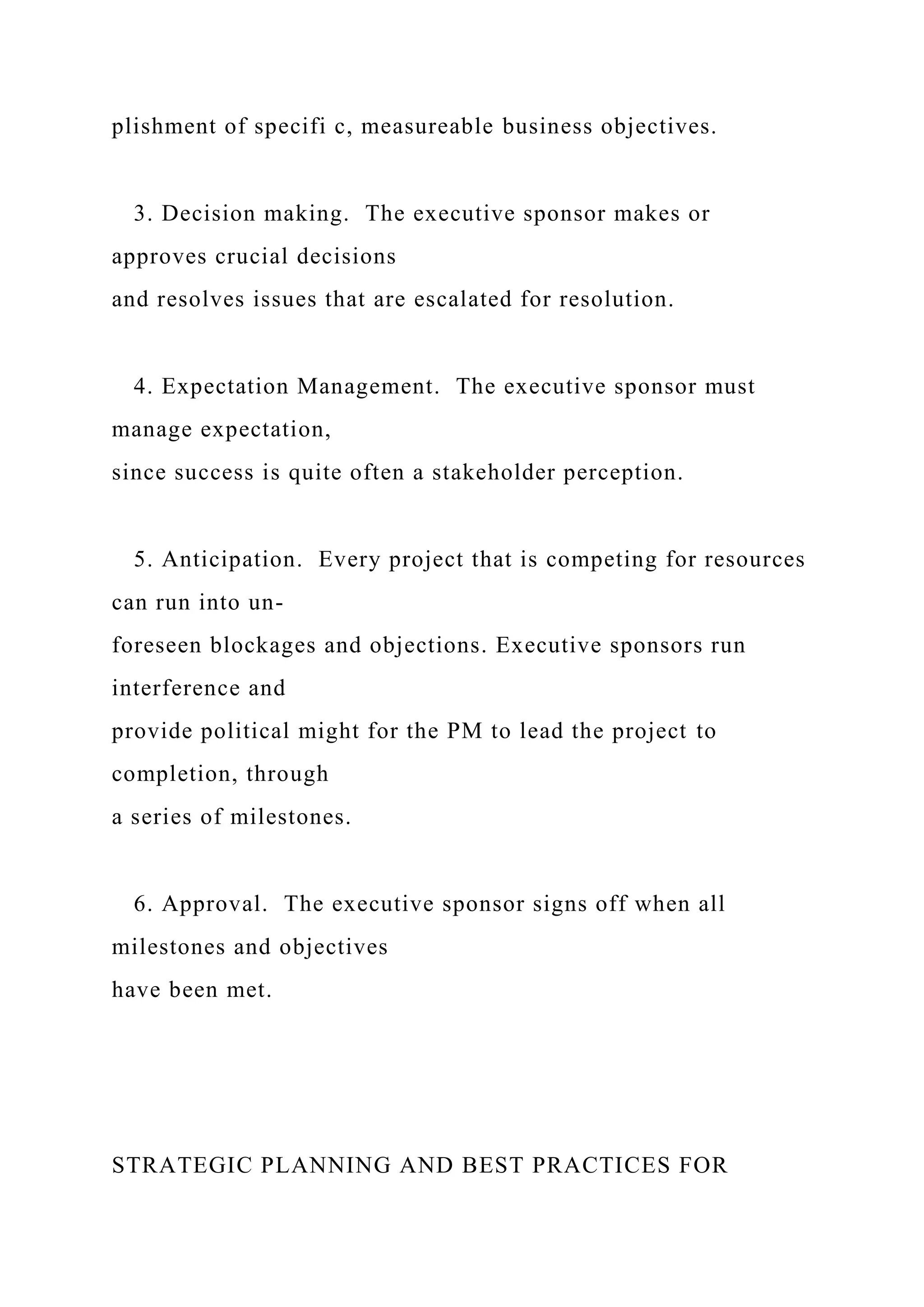 plishment of specifi c, measureable business objectives.
3. Decision making. The executive sponsor makes or
approves crucial decisions
and resolves issues that are escalated for resolution.
4. Expectation Management. The executive sponsor must
manage expectation,
since success is quite often a stakeholder perception.
5. Anticipation. Every project that is competing for resources
can run into un-
foreseen blockages and objections. Executive sponsors run
interference and
provide political might for the PM to lead the project to
completion, through
a series of milestones.
6. Approval. The executive sponsor signs off when all
milestones and objectives
have been met.
STRATEGIC PLANNING AND BEST PRACTICES FOR
 