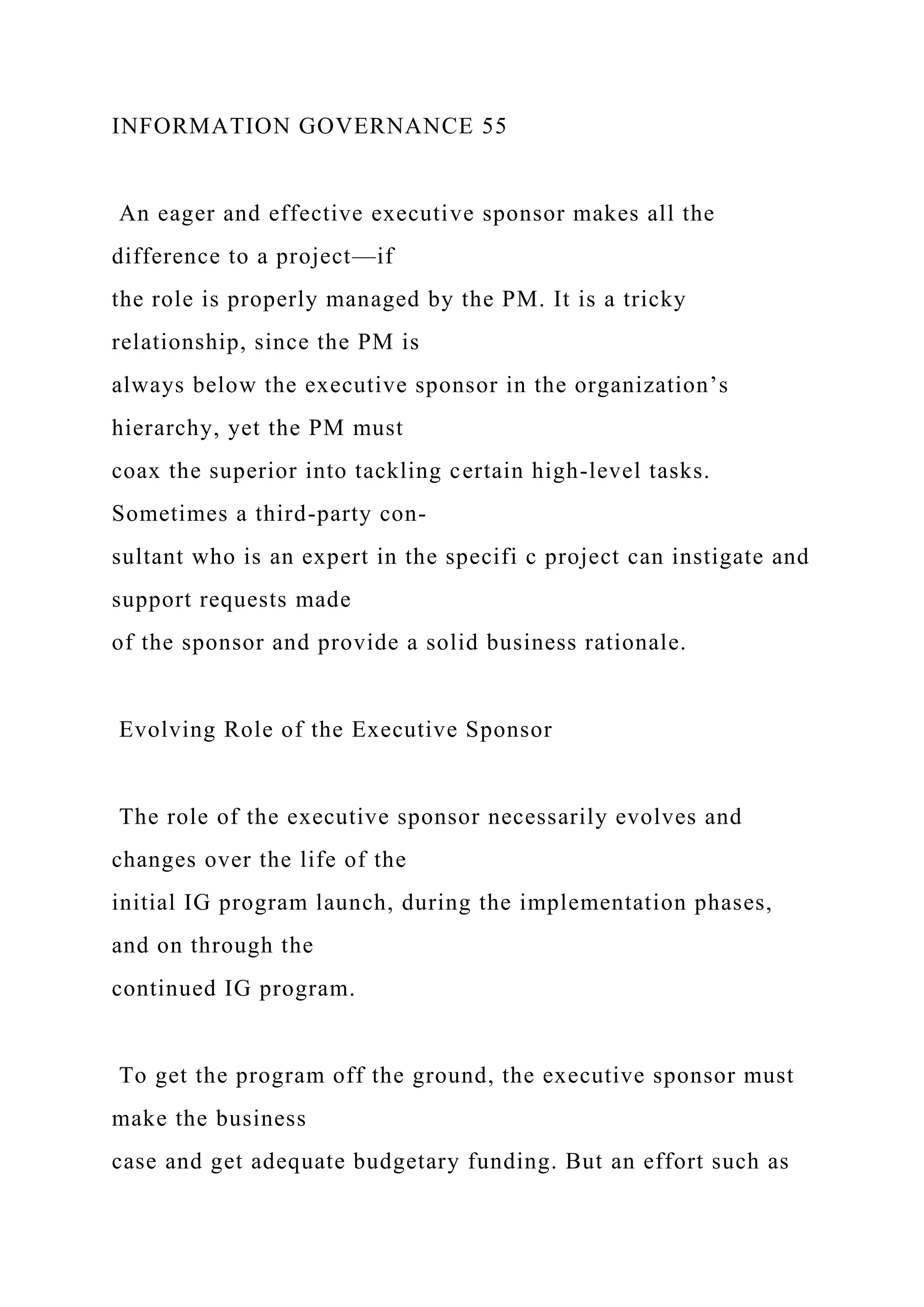INFORMATION GOVERNANCE 55
An eager and effective executive sponsor makes all the
difference to a project—if
the role is properly managed by the PM. It is a tricky
relationship, since the PM is
always below the executive sponsor in the organization’s
hierarchy, yet the PM must
coax the superior into tackling certain high-level tasks.
Sometimes a third-party con-
sultant who is an expert in the specifi c project can instigate and
support requests made
of the sponsor and provide a solid business rationale.
Evolving Role of the Executive Sponsor
The role of the executive sponsor necessarily evolves and
changes over the life of the
initial IG program launch, during the implementation phases,
and on through the
continued IG program.
To get the program off the ground, the executive sponsor must
make the business
case and get adequate budgetary funding. But an effort such as
 