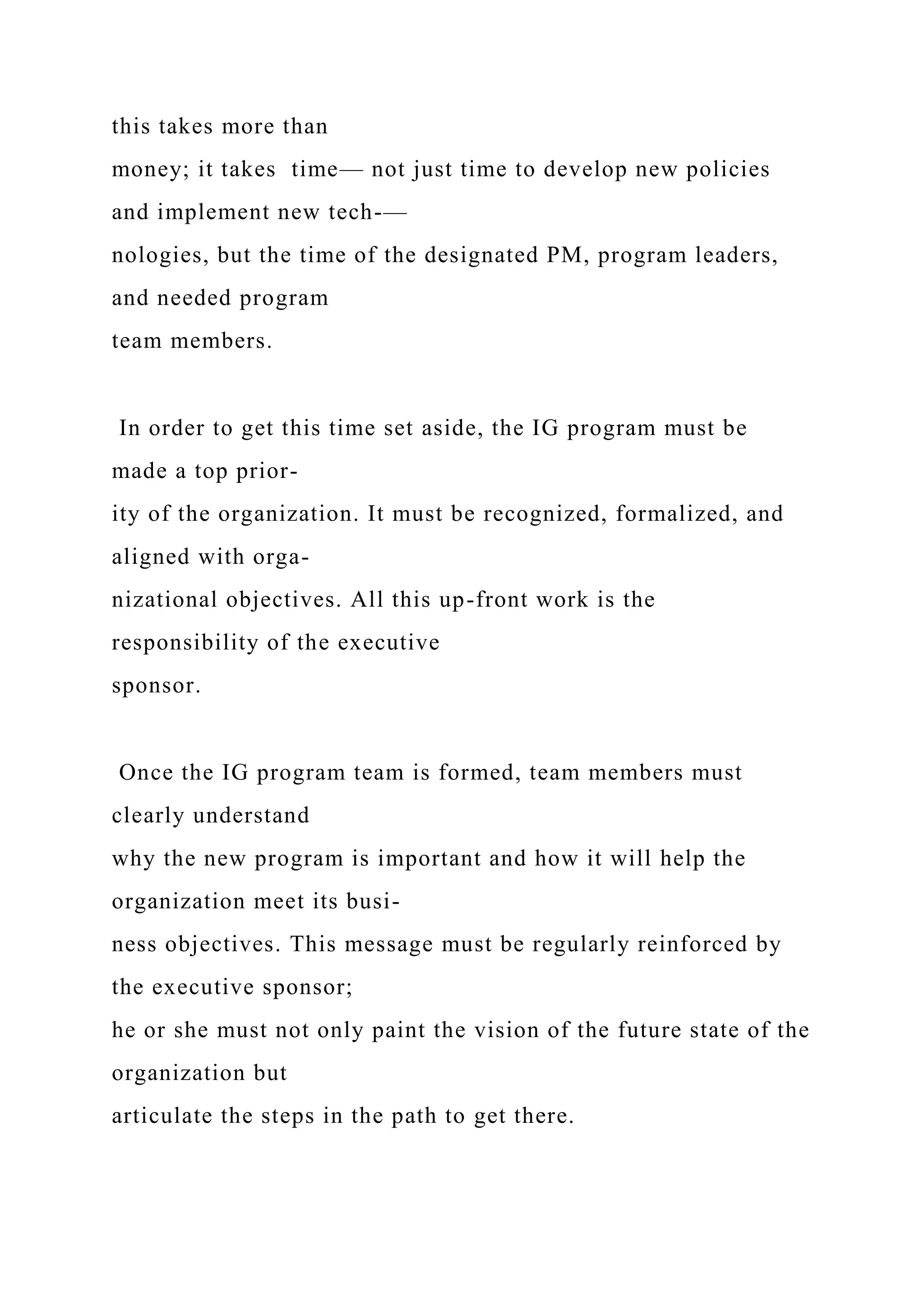 this takes more than
money; it takes time— not just time to develop new policies
and implement new tech-—
nologies, but the time of the designated PM, program leaders,
and needed program
team members.
In order to get this time set aside, the IG program must be
made a top prior-
ity of the organization. It must be recognized, formalized, and
aligned with orga-
nizational objectives. All this up-front work is the
responsibility of the executive
sponsor.
Once the IG program team is formed, team members must
clearly understand
why the new program is important and how it will help the
organization meet its busi-
ness objectives. This message must be regularly reinforced by
the executive sponsor;
he or she must not only paint the vision of the future state of the
organization but
articulate the steps in the path to get there.
 