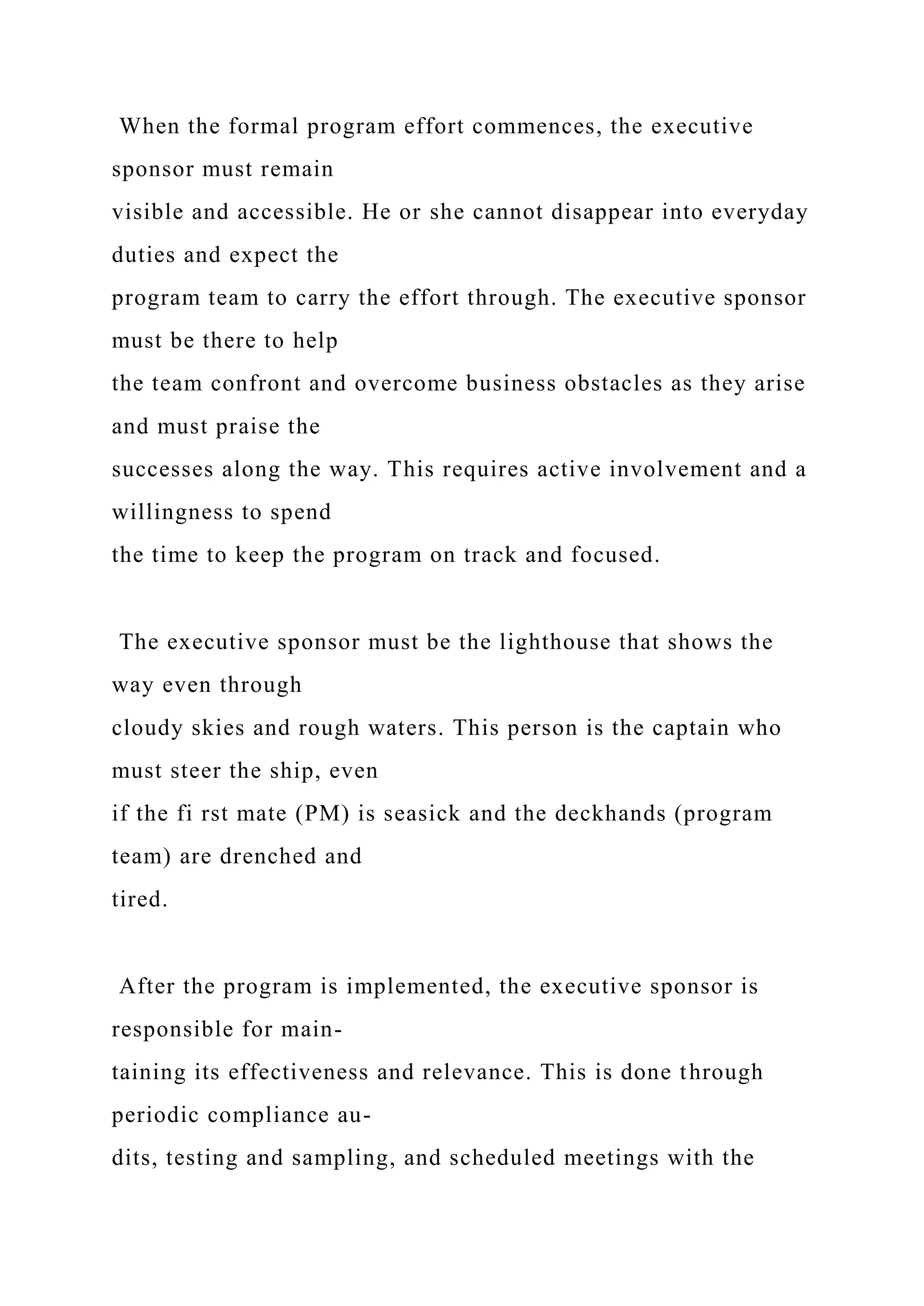 When the formal program effort commences, the executive
sponsor must remain
visible and accessible. He or she cannot disappear into everyday
duties and expect the
program team to carry the effort through. The executive sponsor
must be there to help
the team confront and overcome business obstacles as they arise
and must praise the
successes along the way. This requires active involvement and a
willingness to spend
the time to keep the program on track and focused.
The executive sponsor must be the lighthouse that shows the
way even through
cloudy skies and rough waters. This person is the captain who
must steer the ship, even
if the fi rst mate (PM) is seasick and the deckhands (program
team) are drenched and
tired.
After the program is implemented, the executive sponsor is
responsible for main-
taining its effectiveness and relevance. This is done through
periodic compliance au-
dits, testing and sampling, and scheduled meetings with the
 