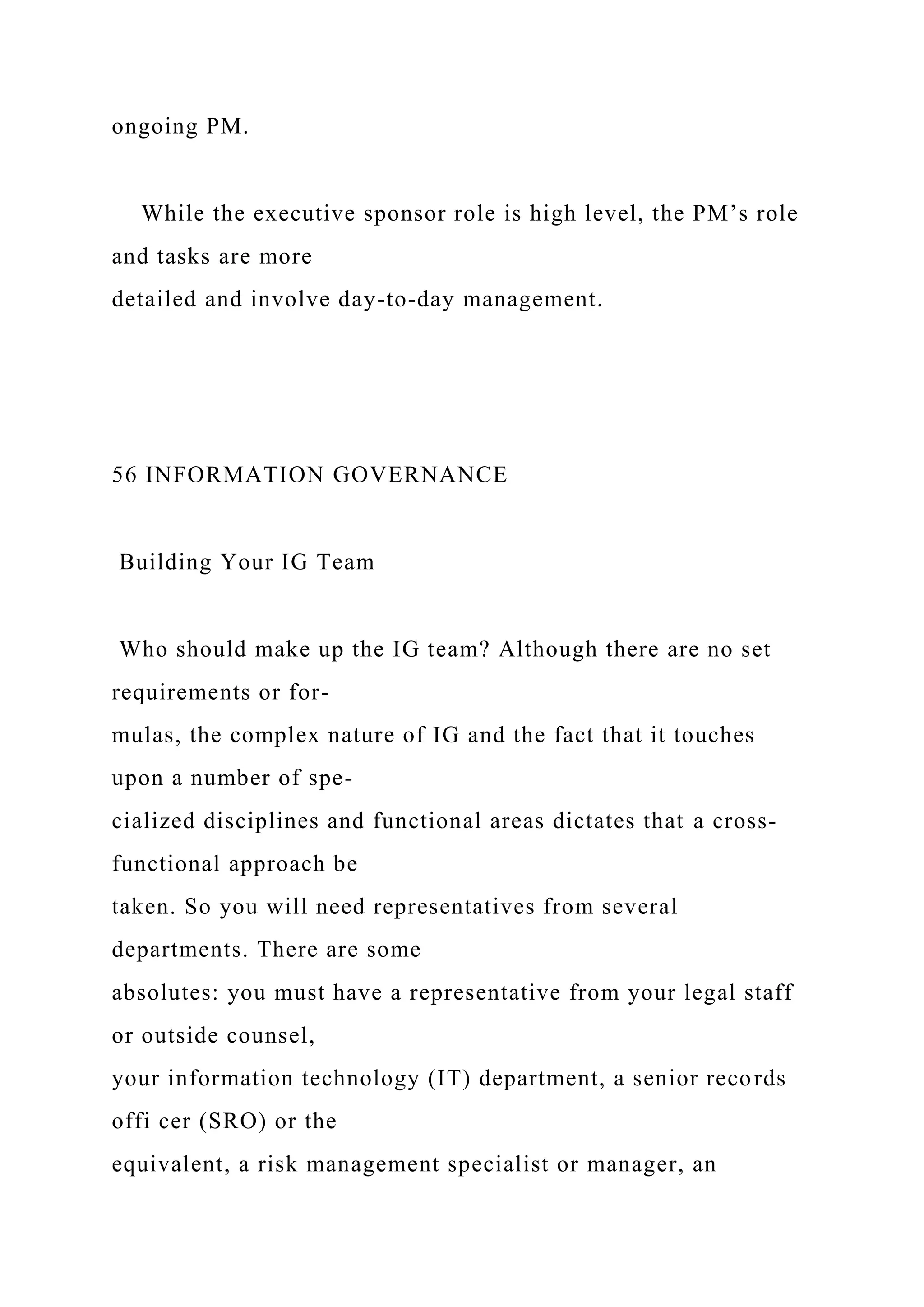 ongoing PM.
While the executive sponsor role is high level, the PM’s role
and tasks are more
detailed and involve day-to-day management.
56 INFORMATION GOVERNANCE
Building Your IG Team
Who should make up the IG team? Although there are no set
requirements or for-
mulas, the complex nature of IG and the fact that it touches
upon a number of spe-
cialized disciplines and functional areas dictates that a cross-
functional approach be
taken. So you will need representatives from several
departments. There are some
absolutes: you must have a representative from your legal staff
or outside counsel,
your information technology (IT) department, a senior records
offi cer (SRO) or the
equivalent, a risk management specialist or manager, an
 
