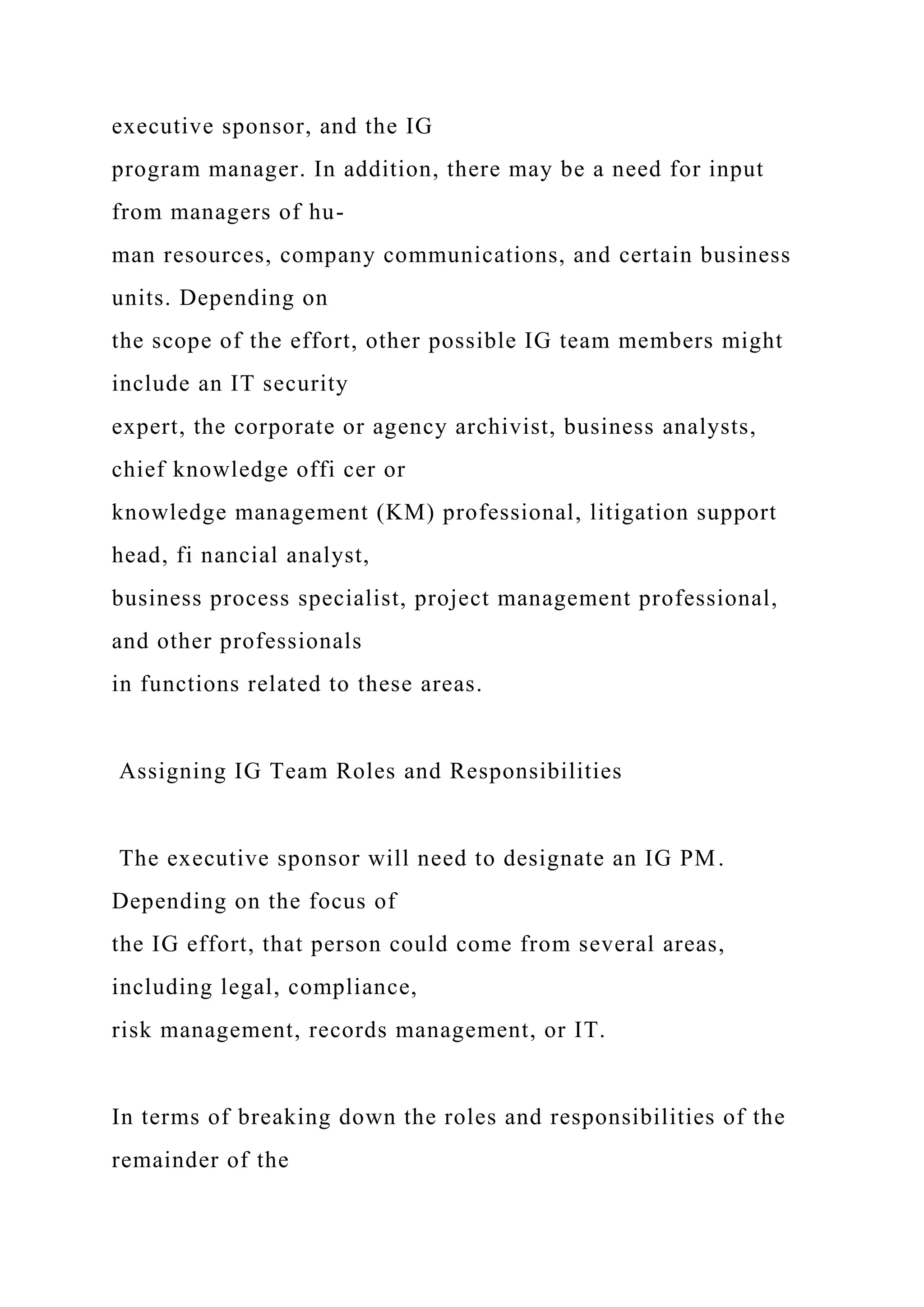 executive sponsor, and the IG
program manager. In addition, there may be a need for input
from managers of hu-
man resources, company communications, and certain business
units. Depending on
the scope of the effort, other possible IG team members might
include an IT security
expert, the corporate or agency archivist, business analysts,
chief knowledge offi cer or
knowledge management (KM) professional, litigation support
head, fi nancial analyst,
business process specialist, project management professional,
and other professionals
in functions related to these areas.
Assigning IG Team Roles and Responsibilities
The executive sponsor will need to designate an IG PM.
Depending on the focus of
the IG effort, that person could come from several areas,
including legal, compliance,
risk management, records management, or IT.
In terms of breaking down the roles and responsibilities of the
remainder of the
 