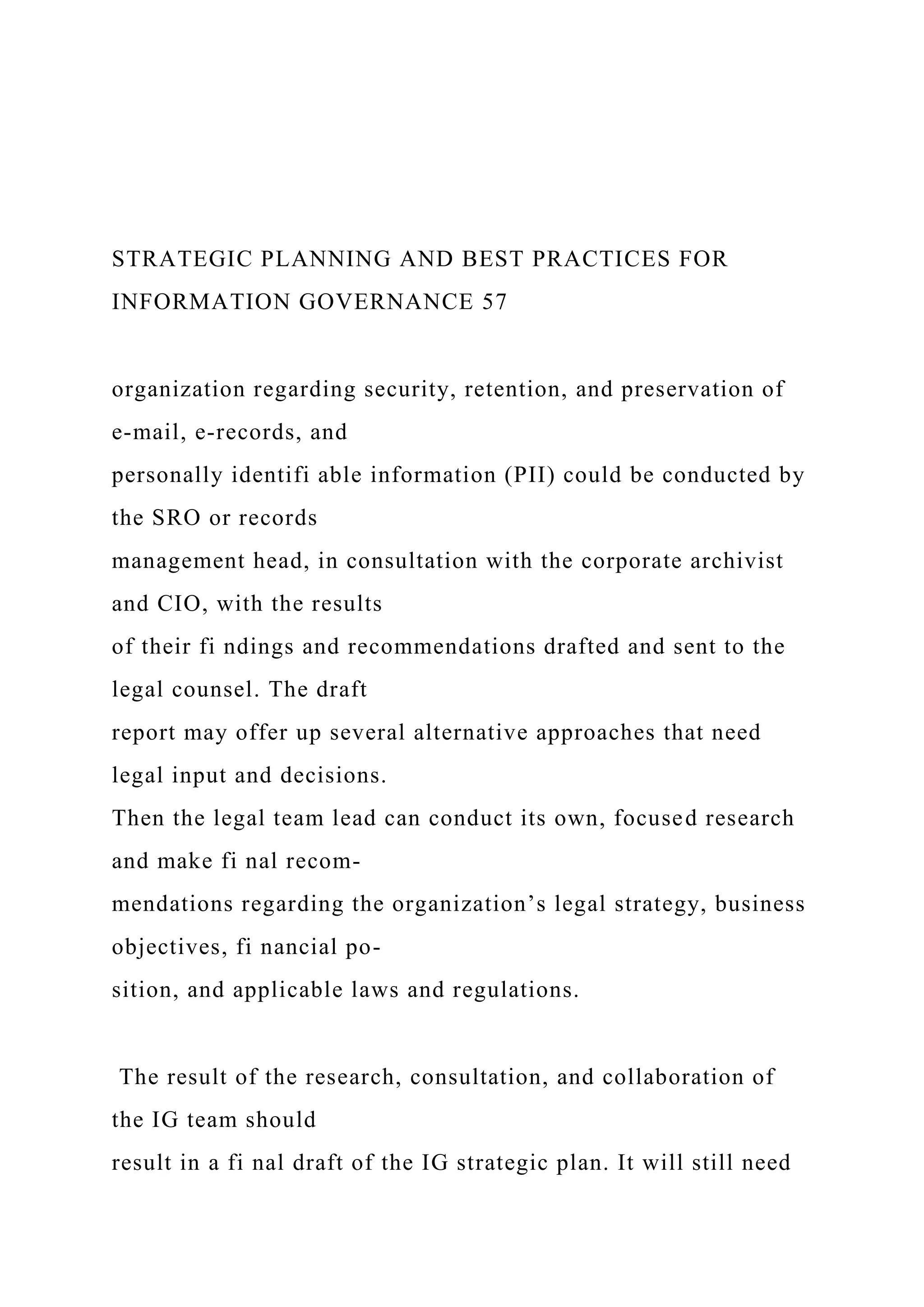STRATEGIC PLANNING AND BEST PRACTICES FOR
INFORMATION GOVERNANCE 57
organization regarding security, retention, and preservation of
e-mail, e-records, and
personally identifi able information (PII) could be conducted by
the SRO or records
management head, in consultation with the corporate archivist
and CIO, with the results
of their fi ndings and recommendations drafted and sent to the
legal counsel. The draft
report may offer up several alternative approaches that need
legal input and decisions.
Then the legal team lead can conduct its own, focused research
and make fi nal recom-
mendations regarding the organization’s legal strategy, business
objectives, fi nancial po-
sition, and applicable laws and regulations.
The result of the research, consultation, and collaboration of
the IG team should
result in a fi nal draft of the IG strategic plan. It will still need
 