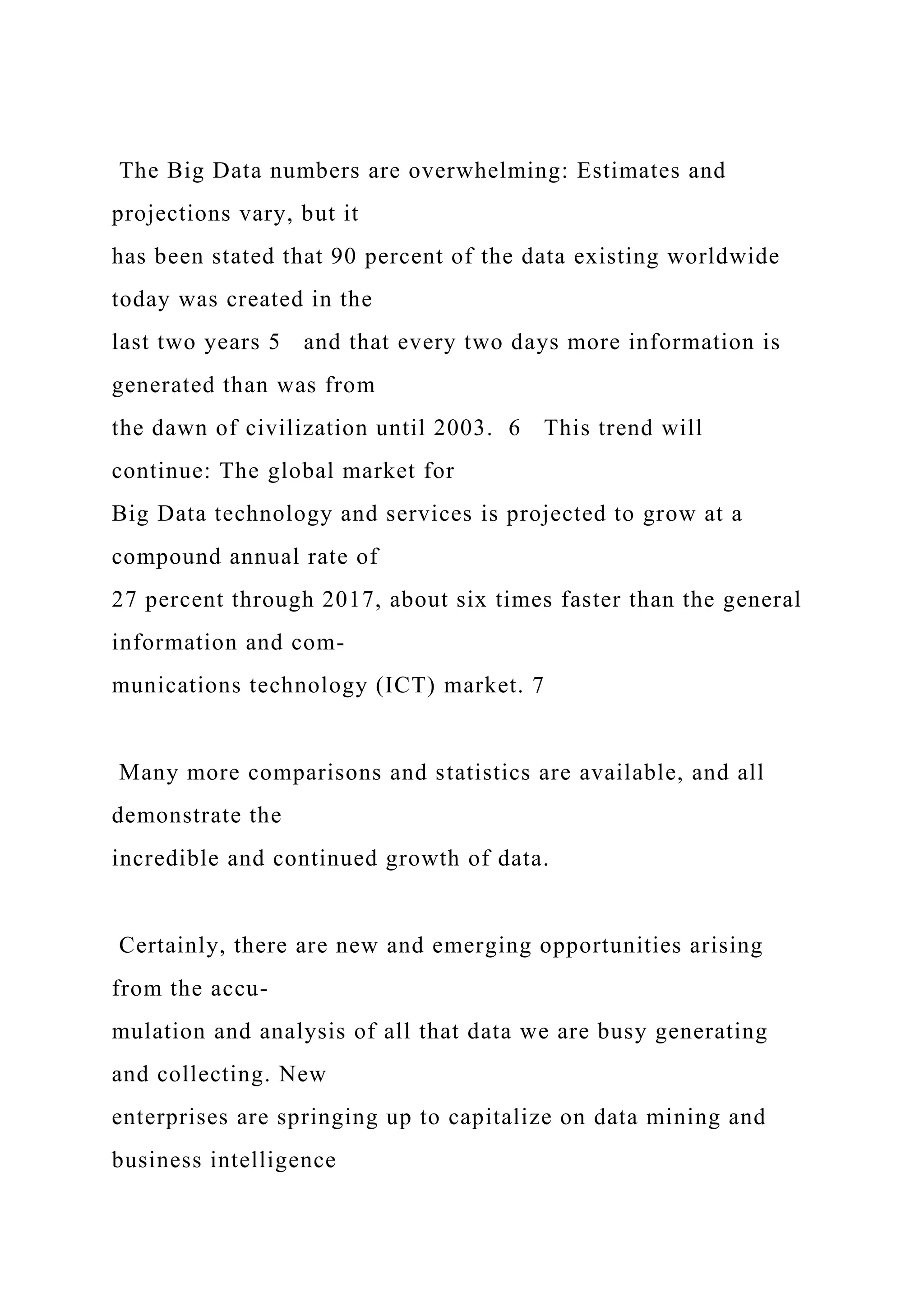 The Big Data numbers are overwhelming: Estimates and
projections vary, but it
has been stated that 90 percent of the data existing worldwide
today was created in the
last two years 5 and that every two days more information is
generated than was from
the dawn of civilization until 2003. 6 This trend will
continue: The global market for
Big Data technology and services is projected to grow at a
compound annual rate of
27 percent through 2017, about six times faster than the general
information and com-
munications technology (ICT) market. 7
Many more comparisons and statistics are available, and all
demonstrate the
incredible and continued growth of data.
Certainly, there are new and emerging opportunities arising
from the accu-
mulation and analysis of all that data we are busy generating
and collecting. New
enterprises are springing up to capitalize on data mining and
business intelligence
 