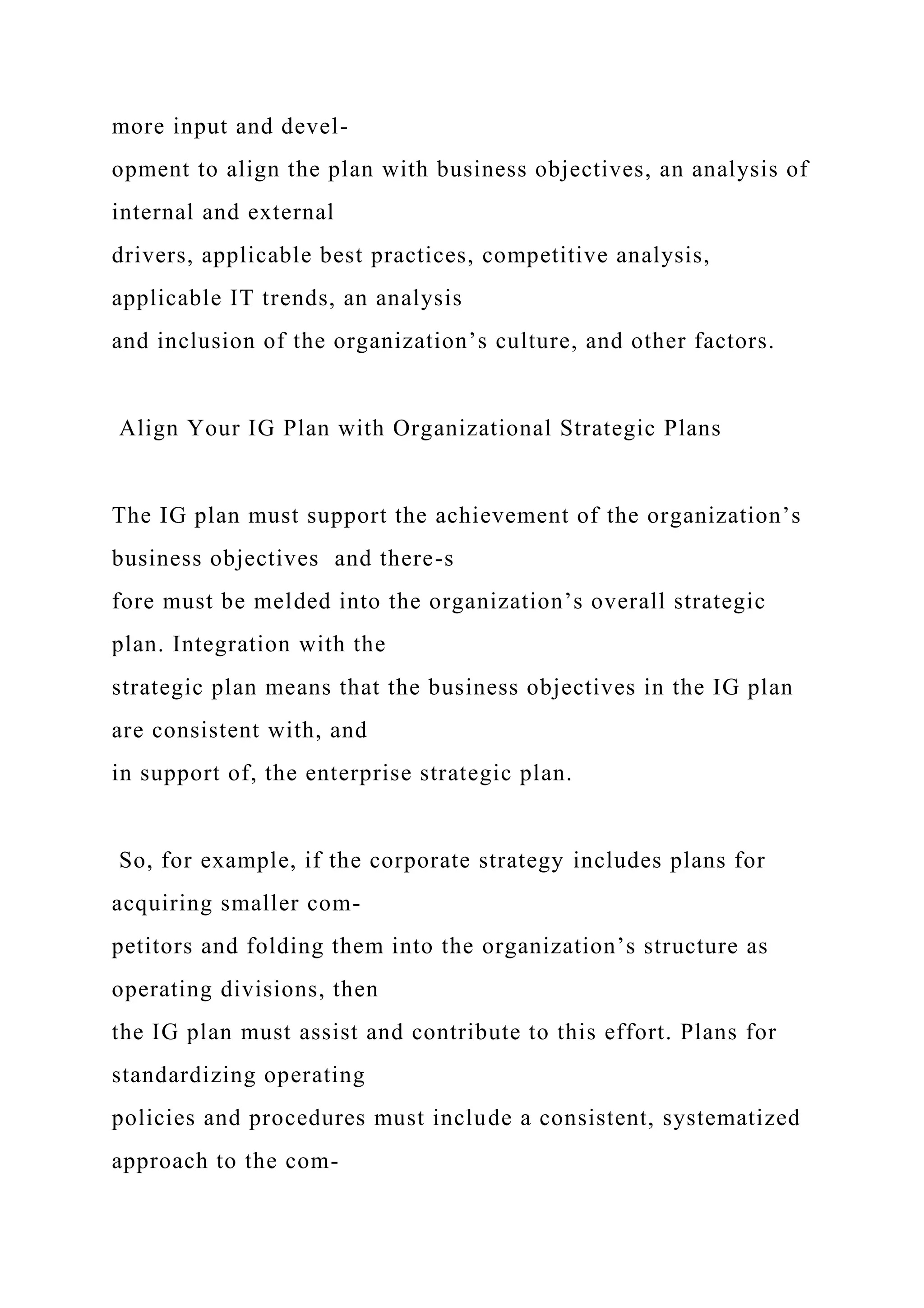 more input and devel-
opment to align the plan with business objectives, an analysis of
internal and external
drivers, applicable best practices, competitive analysis,
applicable IT trends, an analysis
and inclusion of the organization’s culture, and other factors.
Align Your IG Plan with Organizational Strategic Plans
The IG plan must support the achievement of the organization’s
business objectives and there-s
fore must be melded into the organization’s overall strategic
plan. Integration with the
strategic plan means that the business objectives in the IG plan
are consistent with, and
in support of, the enterprise strategic plan.
So, for example, if the corporate strategy includes plans for
acquiring smaller com-
petitors and folding them into the organization’s structure as
operating divisions, then
the IG plan must assist and contribute to this effort. Plans for
standardizing operating
policies and procedures must include a consistent, systematized
approach to the com-
 