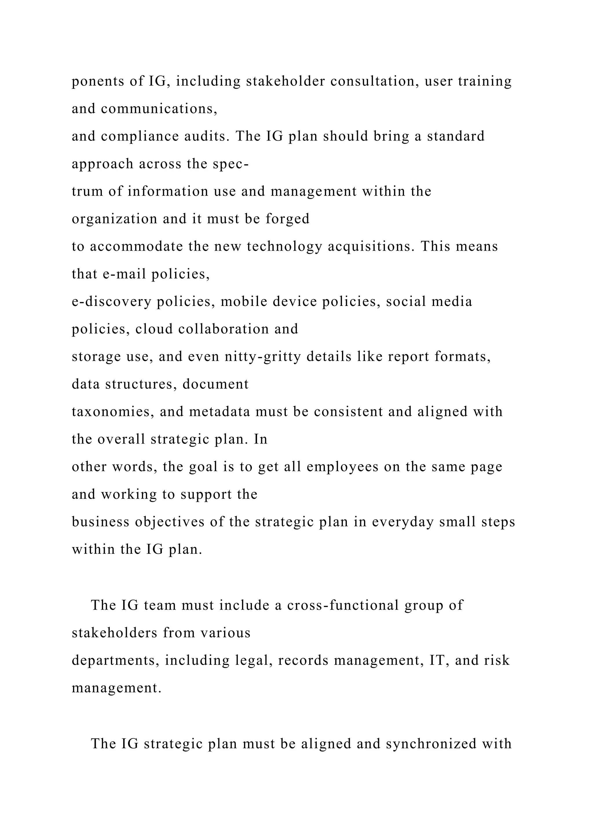 ponents of IG, including stakeholder consultation, user training
and communications,
and compliance audits. The IG plan should bring a standard
approach across the spec-
trum of information use and management within the
organization and it must be forged
to accommodate the new technology acquisitions. This means
that e-mail policies,
e-discovery policies, mobile device policies, social media
policies, cloud collaboration and
storage use, and even nitty-gritty details like report formats,
data structures, document
taxonomies, and metadata must be consistent and aligned with
the overall strategic plan. In
other words, the goal is to get all employees on the same page
and working to support the
business objectives of the strategic plan in everyday small steps
within the IG plan.
The IG team must include a cross-functional group of
stakeholders from various
departments, including legal, records management, IT, and risk
management.
The IG strategic plan must be aligned and synchronized with
 