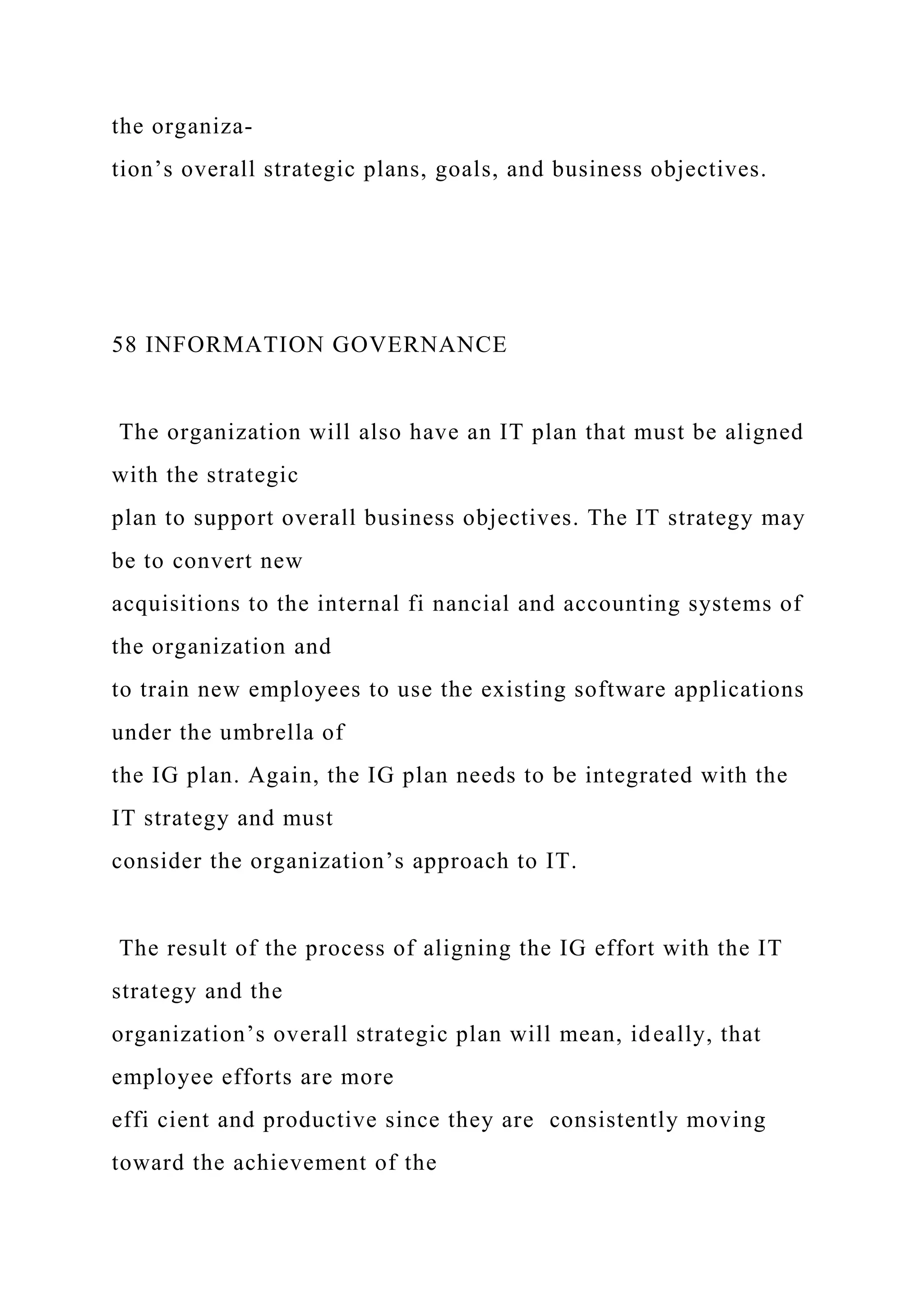 the organiza-
tion’s overall strategic plans, goals, and business objectives.
58 INFORMATION GOVERNANCE
The organization will also have an IT plan that must be aligned
with the strategic
plan to support overall business objectives. The IT strategy may
be to convert new
acquisitions to the internal fi nancial and accounting systems of
the organization and
to train new employees to use the existing software applications
under the umbrella of
the IG plan. Again, the IG plan needs to be integrated with the
IT strategy and must
consider the organization’s approach to IT.
The result of the process of aligning the IG effort with the IT
strategy and the
organization’s overall strategic plan will mean, ideally, that
employee efforts are more
effi cient and productive since they are consistently moving
toward the achievement of the
 