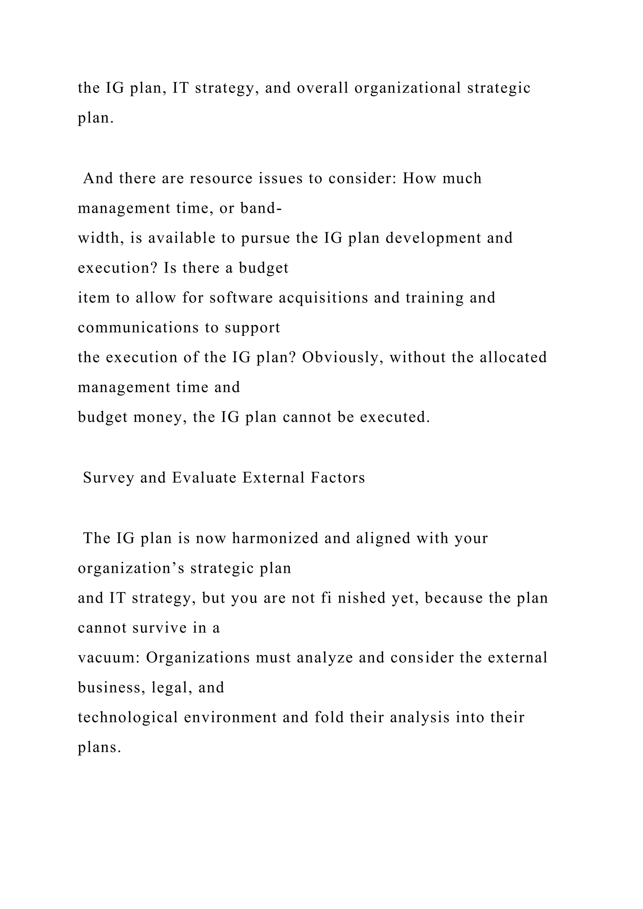 the IG plan, IT strategy, and overall organizational strategic
plan.
And there are resource issues to consider: How much
management time, or band-
width, is available to pursue the IG plan development and
execution? Is there a budget
item to allow for software acquisitions and training and
communications to support
the execution of the IG plan? Obviously, without the allocated
management time and
budget money, the IG plan cannot be executed.
Survey and Evaluate External Factors
The IG plan is now harmonized and aligned with your
organization’s strategic plan
and IT strategy, but you are not fi nished yet, because the plan
cannot survive in a
vacuum: Organizations must analyze and consider the external
business, legal, and
technological environment and fold their analysis into their
plans.
 