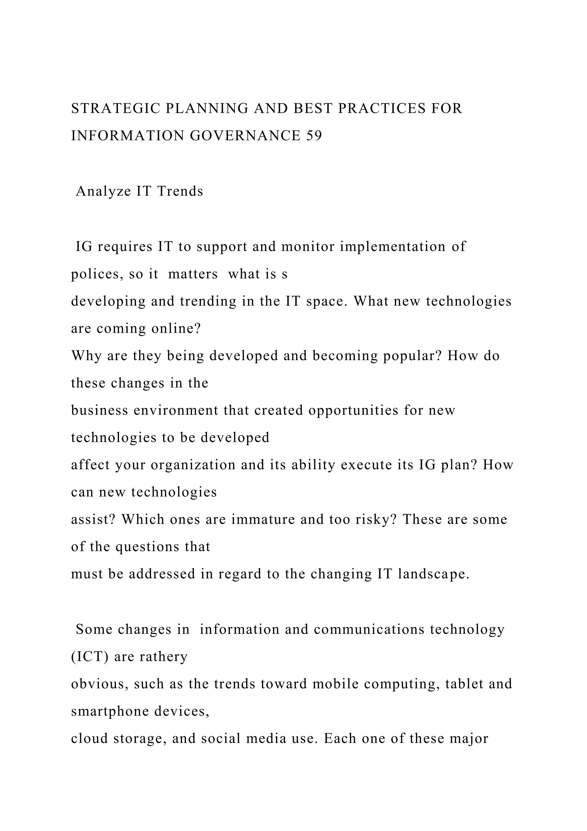 STRATEGIC PLANNING AND BEST PRACTICES FOR
INFORMATION GOVERNANCE 59
Analyze IT Trends
IG requires IT to support and monitor implementation of
polices, so it matters what is s
developing and trending in the IT space. What new technologies
are coming online?
Why are they being developed and becoming popular? How do
these changes in the
business environment that created opportunities for new
technologies to be developed
affect your organization and its ability execute its IG plan? How
can new technologies
assist? Which ones are immature and too risky? These are some
of the questions that
must be addressed in regard to the changing IT landscape.
Some changes in information and communications technology
(ICT) are rathery
obvious, such as the trends toward mobile computing, tablet and
smartphone devices,
cloud storage, and social media use. Each one of these major
 