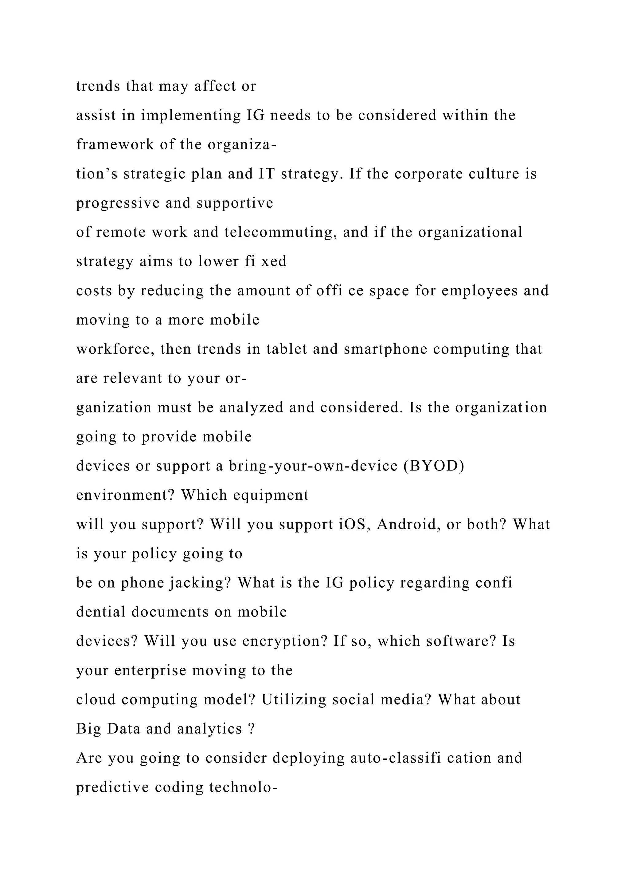 trends that may affect or
assist in implementing IG needs to be considered within the
framework of the organiza-
tion’s strategic plan and IT strategy. If the corporate culture is
progressive and supportive
of remote work and telecommuting, and if the organizational
strategy aims to lower fi xed
costs by reducing the amount of offi ce space for employees and
moving to a more mobile
workforce, then trends in tablet and smartphone computing that
are relevant to your or-
ganization must be analyzed and considered. Is the organization
going to provide mobile
devices or support a bring-your-own-device (BYOD)
environment? Which equipment
will you support? Will you support iOS, Android, or both? What
is your policy going to
be on phone jacking? What is the IG policy regarding confi
dential documents on mobile
devices? Will you use encryption? If so, which software? Is
your enterprise moving to the
cloud computing model? Utilizing social media? What about
Big Data and analytics ?
Are you going to consider deploying auto-classifi cation and
predictive coding technolo-
 