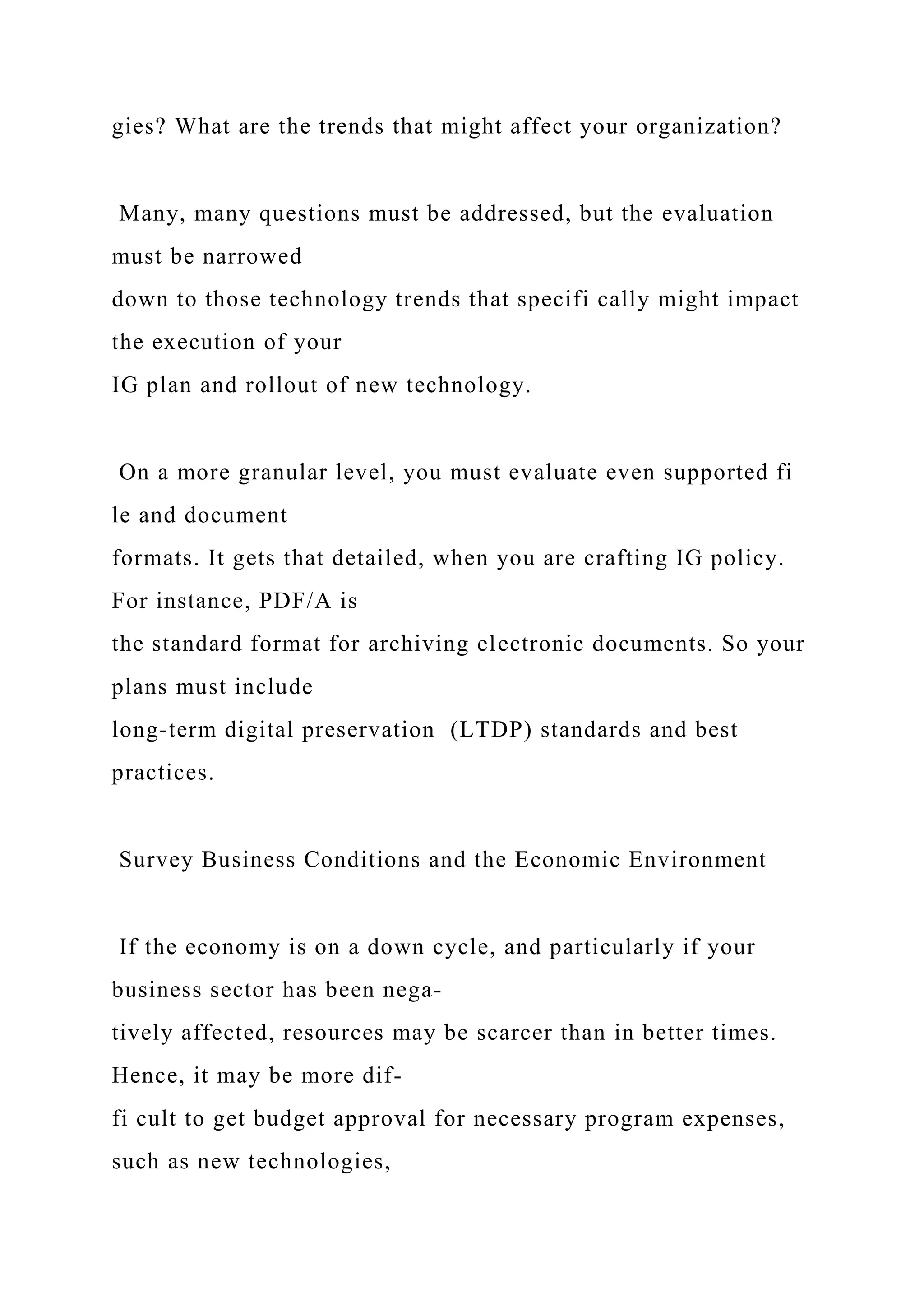 gies? What are the trends that might affect your organization?
Many, many questions must be addressed, but the evaluation
must be narrowed
down to those technology trends that specifi cally might impact
the execution of your
IG plan and rollout of new technology.
On a more granular level, you must evaluate even supported fi
le and document
formats. It gets that detailed, when you are crafting IG policy.
For instance, PDF/A is
the standard format for archiving electronic documents. So your
plans must include
long-term digital preservation (LTDP) standards and best
practices.
Survey Business Conditions and the Economic Environment
If the economy is on a down cycle, and particularly if your
business sector has been nega-
tively affected, resources may be scarcer than in better times.
Hence, it may be more dif-
fi cult to get budget approval for necessary program expenses,
such as new technologies,
 