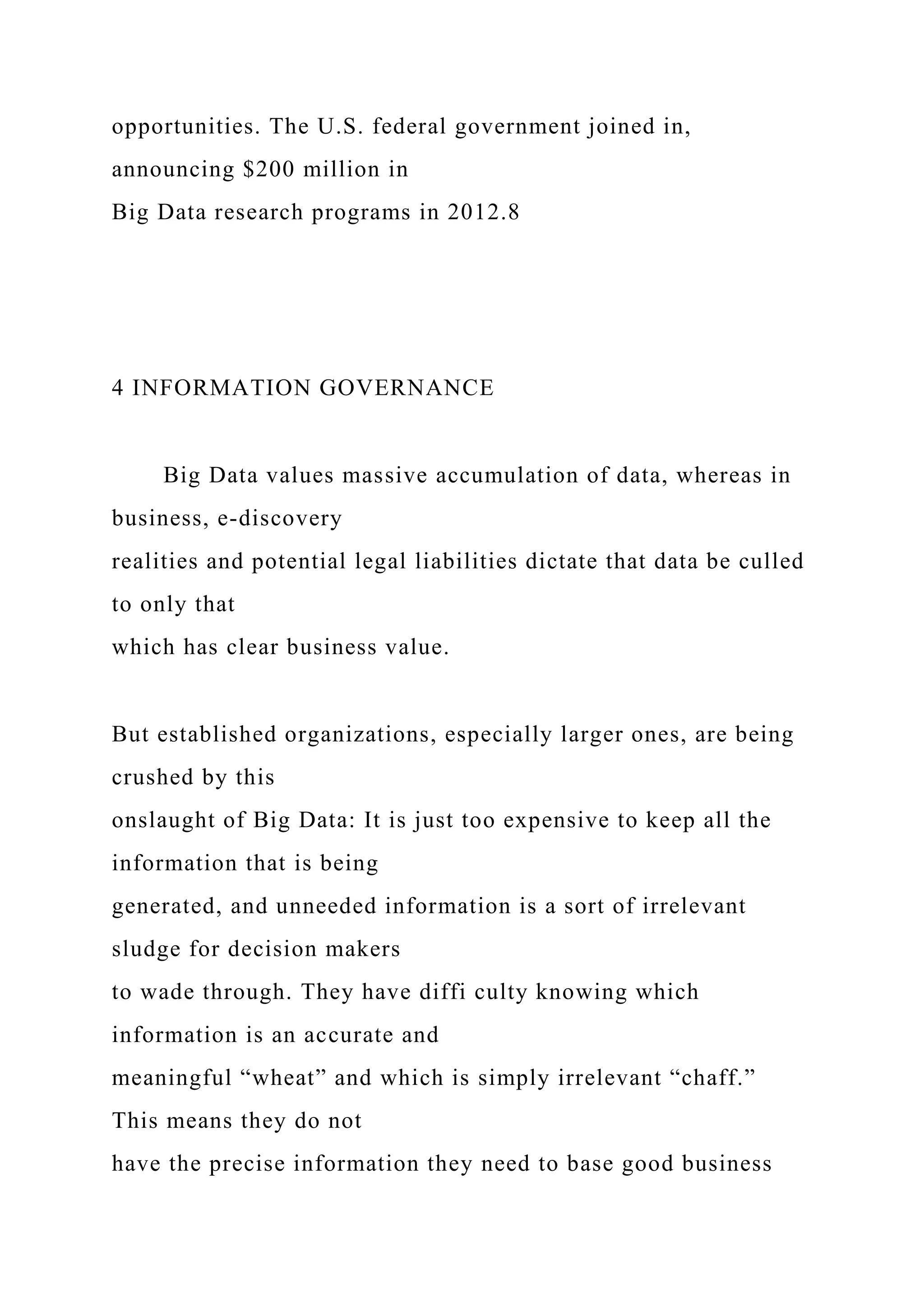 opportunities. The U.S. federal government joined in,
announcing $200 million in
Big Data research programs in 2012.8
4 INFORMATION GOVERNANCE
Big Data values massive accumulation of data, whereas in
business, e-discovery
realities and potential legal liabilities dictate that data be culled
to only that
which has clear business value.
But established organizations, especially larger ones, are being
crushed by this
onslaught of Big Data: It is just too expensive to keep all the
information that is being
generated, and unneeded information is a sort of irrelevant
sludge for decision makers
to wade through. They have diffi culty knowing which
information is an accurate and
meaningful “wheat” and which is simply irrelevant “chaff.”
This means they do not
have the precise information they need to base good business
 