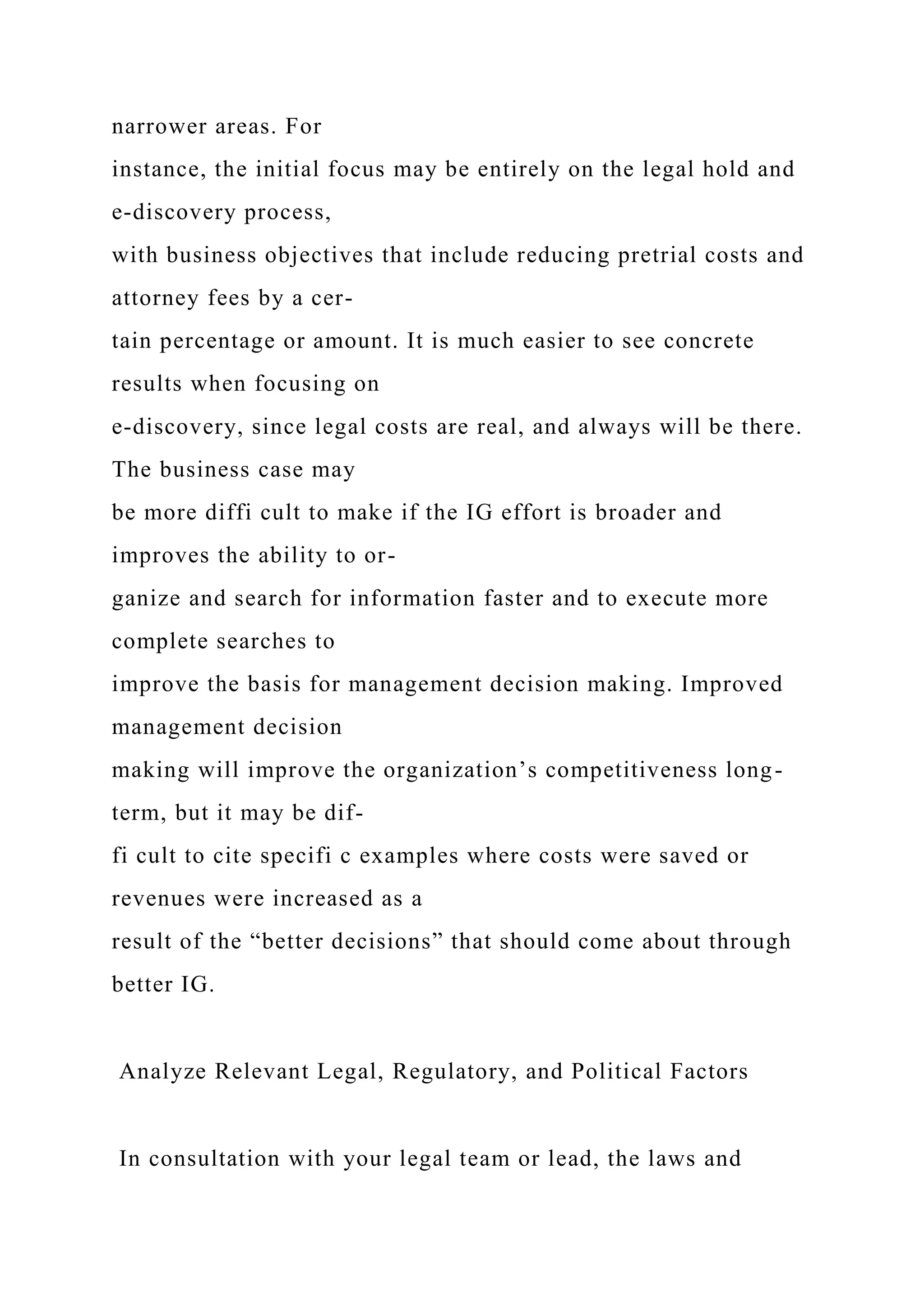 narrower areas. For
instance, the initial focus may be entirely on the legal hold and
e-discovery process,
with business objectives that include reducing pretrial costs and
attorney fees by a cer-
tain percentage or amount. It is much easier to see concrete
results when focusing on
e-discovery, since legal costs are real, and always will be there.
The business case may
be more diffi cult to make if the IG effort is broader and
improves the ability to or-
ganize and search for information faster and to execute more
complete searches to
improve the basis for management decision making. Improved
management decision
making will improve the organization’s competitiveness long-
term, but it may be dif-
fi cult to cite specifi c examples where costs were saved or
revenues were increased as a
result of the “better decisions” that should come about through
better IG.
Analyze Relevant Legal, Regulatory, and Political Factors
In consultation with your legal team or lead, the laws and
 