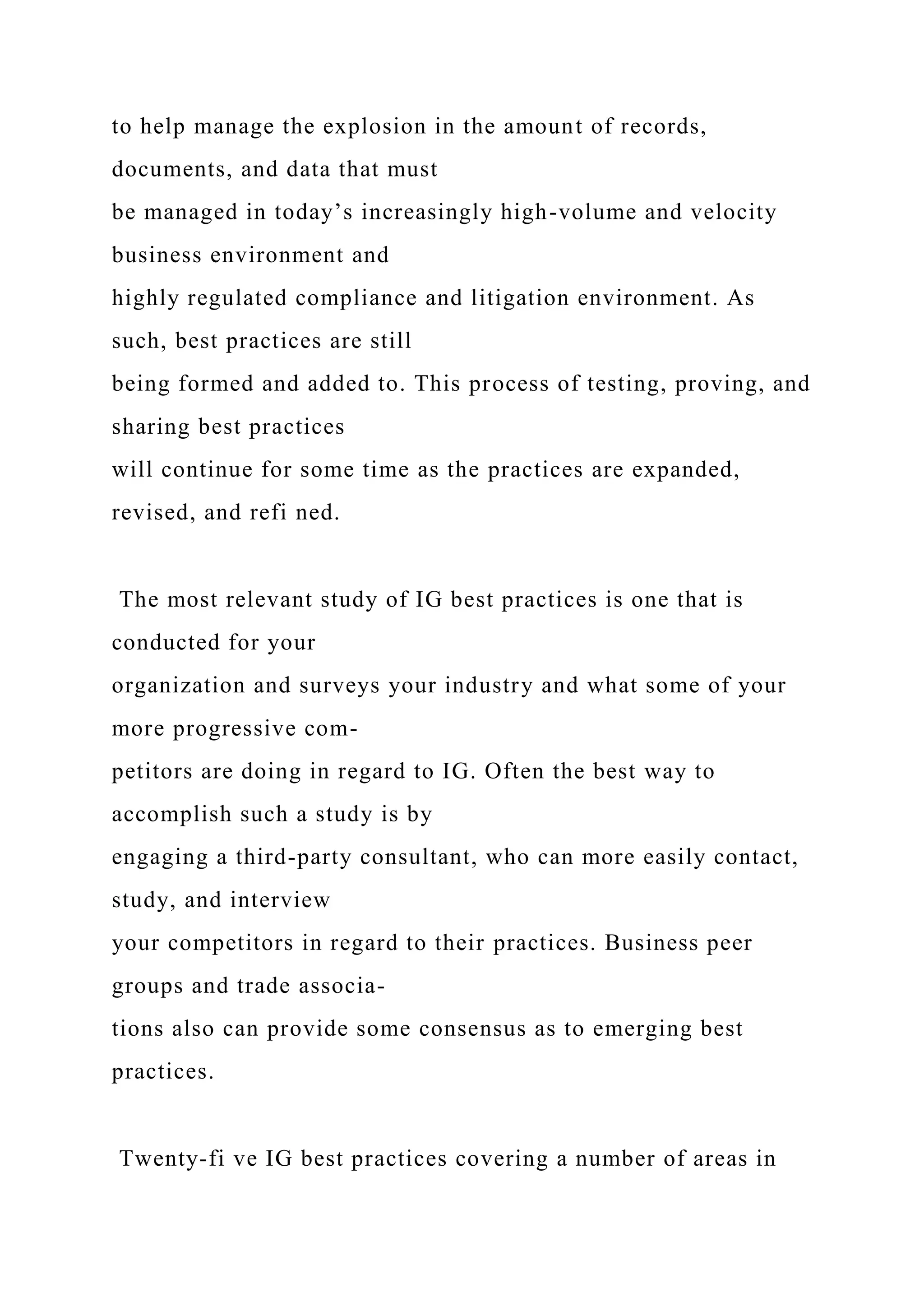 to help manage the explosion in the amount of records,
documents, and data that must
be managed in today’s increasingly high-volume and velocity
business environment and
highly regulated compliance and litigation environment. As
such, best practices are still
being formed and added to. This process of testing, proving, and
sharing best practices
will continue for some time as the practices are expanded,
revised, and refi ned.
The most relevant study of IG best practices is one that is
conducted for your
organization and surveys your industry and what some of your
more progressive com-
petitors are doing in regard to IG. Often the best way to
accomplish such a study is by
engaging a third-party consultant, who can more easily contact,
study, and interview
your competitors in regard to their practices. Business peer
groups and trade associa-
tions also can provide some consensus as to emerging best
practices.
Twenty-fi ve IG best practices covering a number of areas in
 