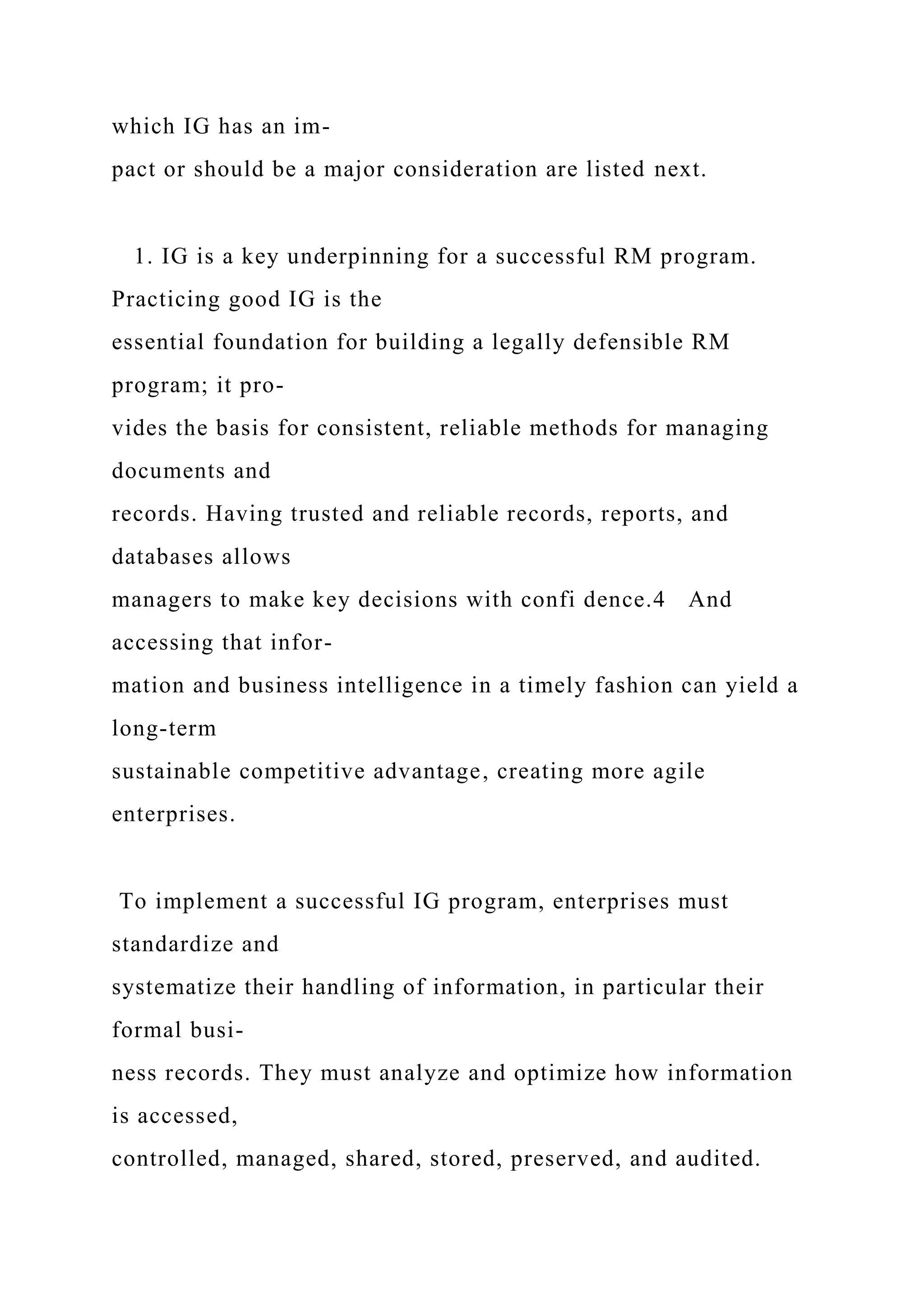 which IG has an im-
pact or should be a major consideration are listed next.
1. IG is a key underpinning for a successful RM program.
Practicing good IG is the
essential foundation for building a legally defensible RM
program; it pro-
vides the basis for consistent, reliable methods for managing
documents and
records. Having trusted and reliable records, reports, and
databases allows
managers to make key decisions with confi dence.4 And
accessing that infor-
mation and business intelligence in a timely fashion can yield a
long-term
sustainable competitive advantage, creating more agile
enterprises.
To implement a successful IG program, enterprises must
standardize and
systematize their handling of information, in particular their
formal busi-
ness records. They must analyze and optimize how information
is accessed,
controlled, managed, shared, stored, preserved, and audited.
 