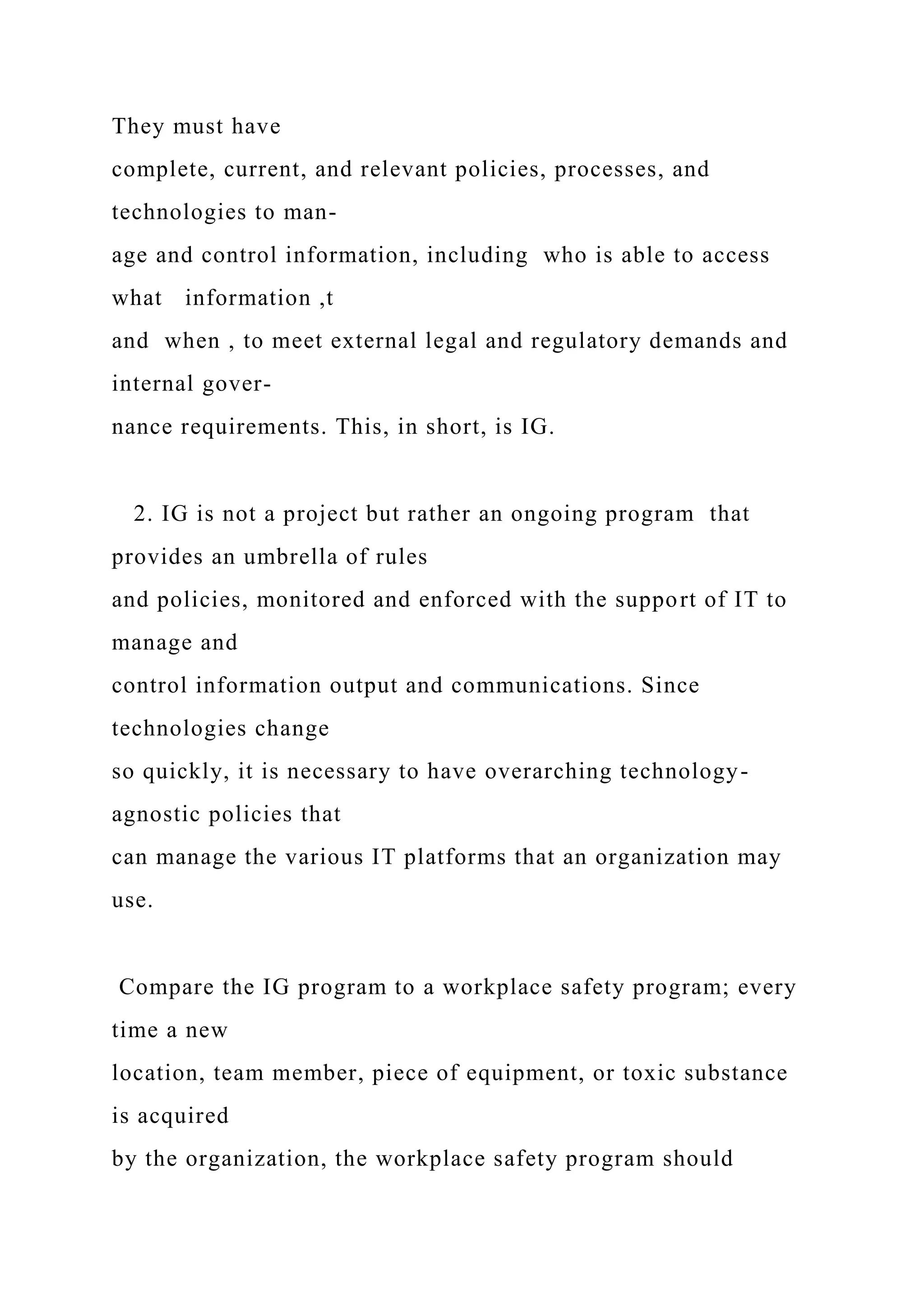 They must have
complete, current, and relevant policies, processes, and
technologies to man-
age and control information, including who is able to access
what information ,t
and when , to meet external legal and regulatory demands and
internal gover-
nance requirements. This, in short, is IG.
2. IG is not a project but rather an ongoing program that
provides an umbrella of rules
and policies, monitored and enforced with the support of IT to
manage and
control information output and communications. Since
technologies change
so quickly, it is necessary to have overarching technology-
agnostic policies that
can manage the various IT platforms that an organization may
use.
Compare the IG program to a workplace safety program; every
time a new
location, team member, piece of equipment, or toxic substance
is acquired
by the organization, the workplace safety program should
 
