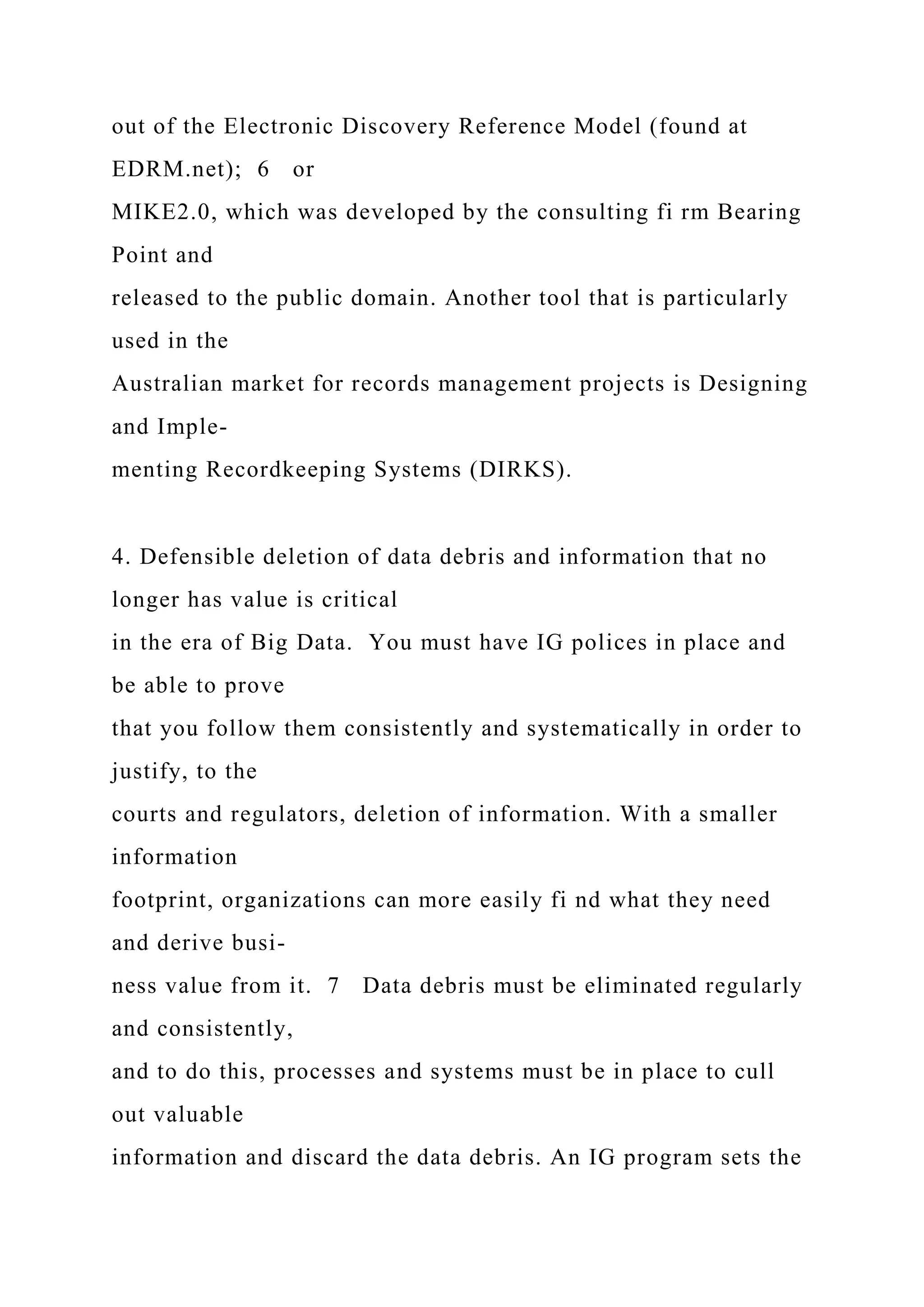 out of the Electronic Discovery Reference Model (found at
EDRM.net); 6 or
MIKE2.0, which was developed by the consulting fi rm Bearing
Point and
released to the public domain. Another tool that is particularly
used in the
Australian market for records management projects is Designing
and Imple-
menting Recordkeeping Systems (DIRKS).
4. Defensible deletion of data debris and information that no
longer has value is critical
in the era of Big Data. You must have IG polices in place and
be able to prove
that you follow them consistently and systematically in order to
justify, to the
courts and regulators, deletion of information. With a smaller
information
footprint, organizations can more easily fi nd what they need
and derive busi-
ness value from it. 7 Data debris must be eliminated regularly
and consistently,
and to do this, processes and systems must be in place to cull
out valuable
information and discard the data debris. An IG program sets the
 