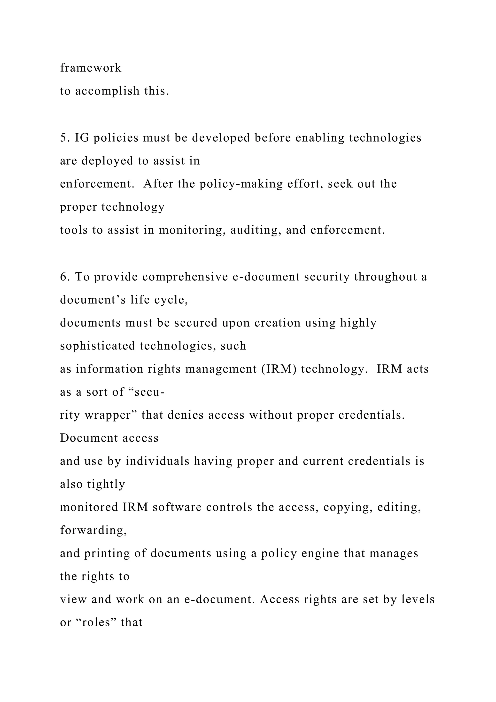 framework
to accomplish this.
5. IG policies must be developed before enabling technologies
are deployed to assist in
enforcement. After the policy-making effort, seek out the
proper technology
tools to assist in monitoring, auditing, and enforcement.
6. To provide comprehensive e-document security throughout a
document’s life cycle,
documents must be secured upon creation using highly
sophisticated technologies, such
as information rights management (IRM) technology. IRM acts
as a sort of “secu-
rity wrapper” that denies access without proper credentials.
Document access
and use by individuals having proper and current credentials is
also tightly
monitored IRM software controls the access, copying, editing,
forwarding,
and printing of documents using a policy engine that manages
the rights to
view and work on an e-document. Access rights are set by levels
or “roles” that
 