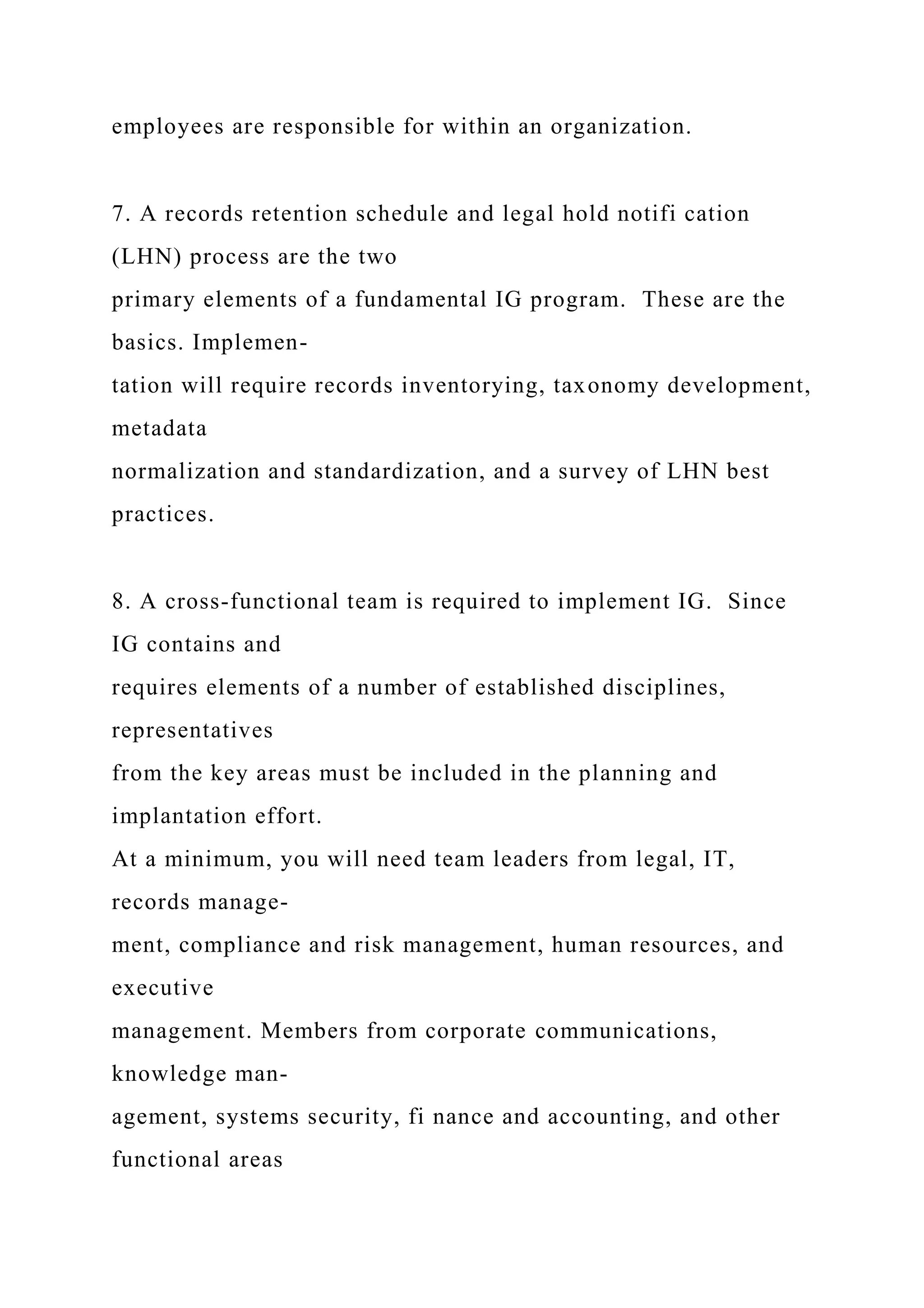 employees are responsible for within an organization.
7. A records retention schedule and legal hold notifi cation
(LHN) process are the two
primary elements of a fundamental IG program. These are the
basics. Implemen-
tation will require records inventorying, taxonomy development,
metadata
normalization and standardization, and a survey of LHN best
practices.
8. A cross-functional team is required to implement IG. Since
IG contains and
requires elements of a number of established disciplines,
representatives
from the key areas must be included in the planning and
implantation effort.
At a minimum, you will need team leaders from legal, IT,
records manage-
ment, compliance and risk management, human resources, and
executive
management. Members from corporate communications,
knowledge man-
agement, systems security, fi nance and accounting, and other
functional areas
 