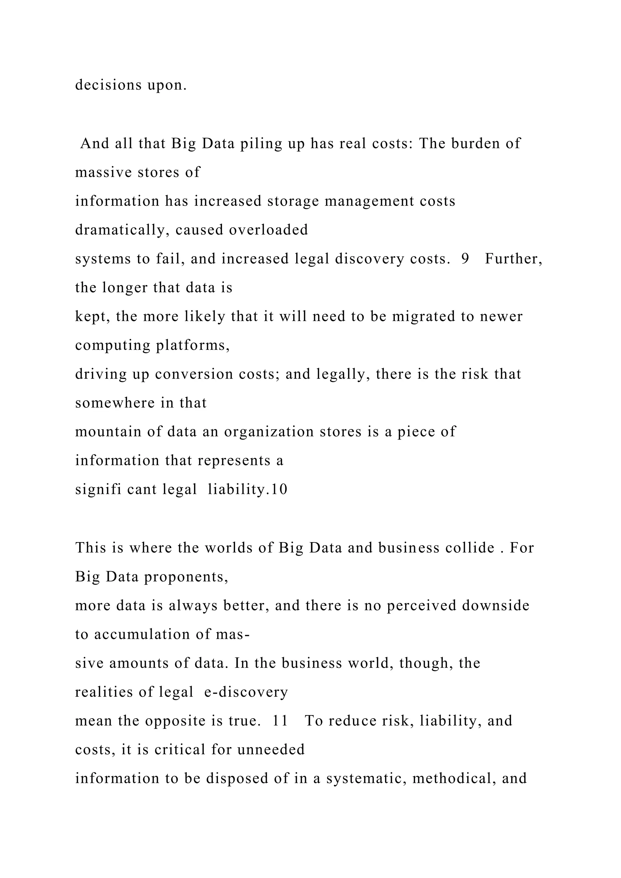 decisions upon.
And all that Big Data piling up has real costs: The burden of
massive stores of
information has increased storage management costs
dramatically, caused overloaded
systems to fail, and increased legal discovery costs. 9 Further,
the longer that data is
kept, the more likely that it will need to be migrated to newer
computing platforms,
driving up conversion costs; and legally, there is the risk that
somewhere in that
mountain of data an organization stores is a piece of
information that represents a
signifi cant legal liability.10
This is where the worlds of Big Data and business collide . For
Big Data proponents,
more data is always better, and there is no perceived downside
to accumulation of mas-
sive amounts of data. In the business world, though, the
realities of legal e-discovery
mean the opposite is true. 11 To reduce risk, liability, and
costs, it is critical for unneeded
information to be disposed of in a systematic, methodical, and
 