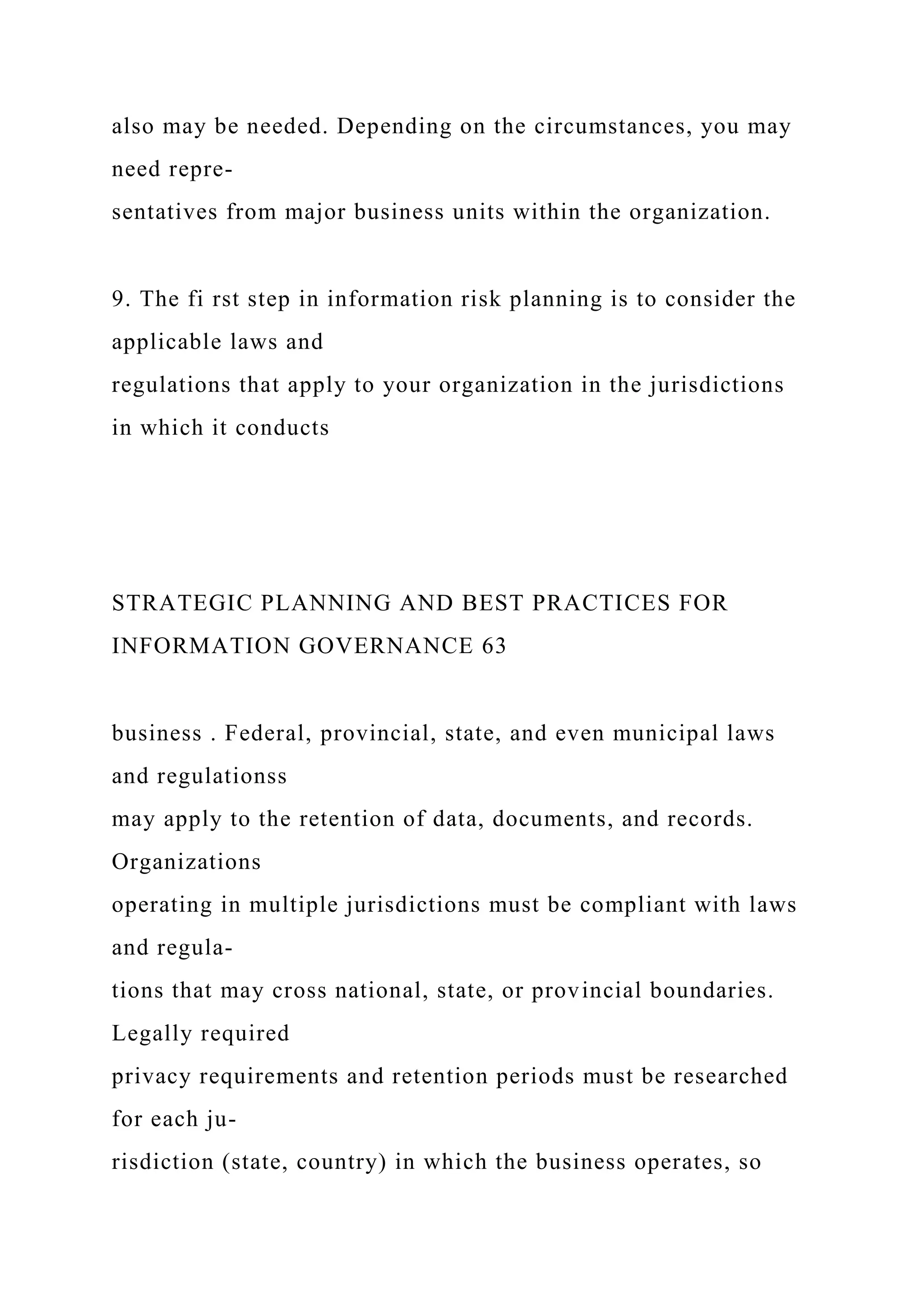 also may be needed. Depending on the circumstances, you may
need repre-
sentatives from major business units within the organization.
9. The fi rst step in information risk planning is to consider the
applicable laws and
regulations that apply to your organization in the jurisdictions
in which it conducts
STRATEGIC PLANNING AND BEST PRACTICES FOR
INFORMATION GOVERNANCE 63
business . Federal, provincial, state, and even municipal laws
and regulationss
may apply to the retention of data, documents, and records.
Organizations
operating in multiple jurisdictions must be compliant with laws
and regula-
tions that may cross national, state, or provincial boundaries.
Legally required
privacy requirements and retention periods must be researched
for each ju-
risdiction (state, country) in which the business operates, so
 