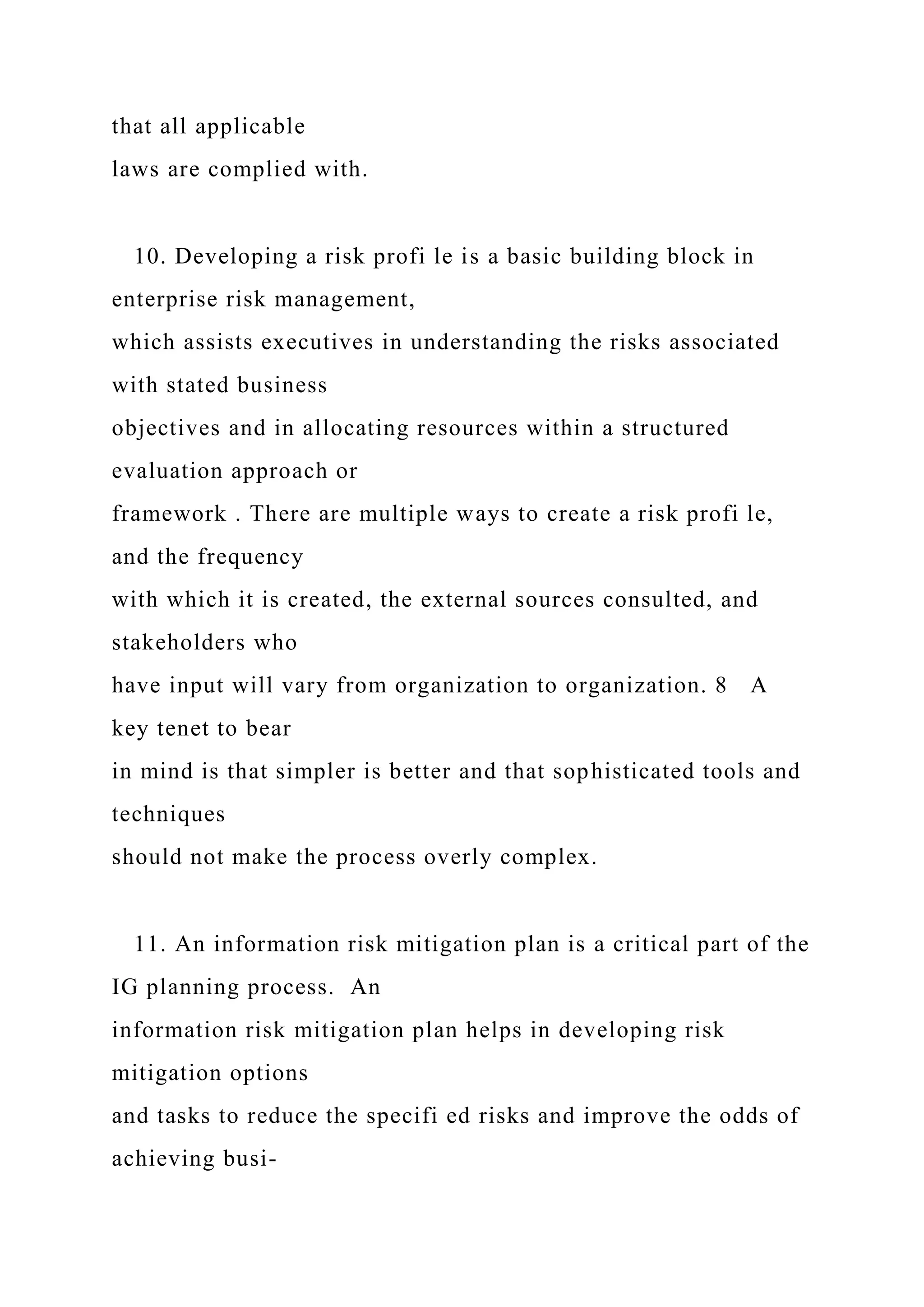 that all applicable
laws are complied with.
10. Developing a risk profi le is a basic building block in
enterprise risk management,
which assists executives in understanding the risks associated
with stated business
objectives and in allocating resources within a structured
evaluation approach or
framework . There are multiple ways to create a risk profi le,
and the frequency
with which it is created, the external sources consulted, and
stakeholders who
have input will vary from organization to organization. 8 A
key tenet to bear
in mind is that simpler is better and that sophisticated tools and
techniques
should not make the process overly complex.
11. An information risk mitigation plan is a critical part of the
IG planning process. An
information risk mitigation plan helps in developing risk
mitigation options
and tasks to reduce the specifi ed risks and improve the odds of
achieving busi-
 