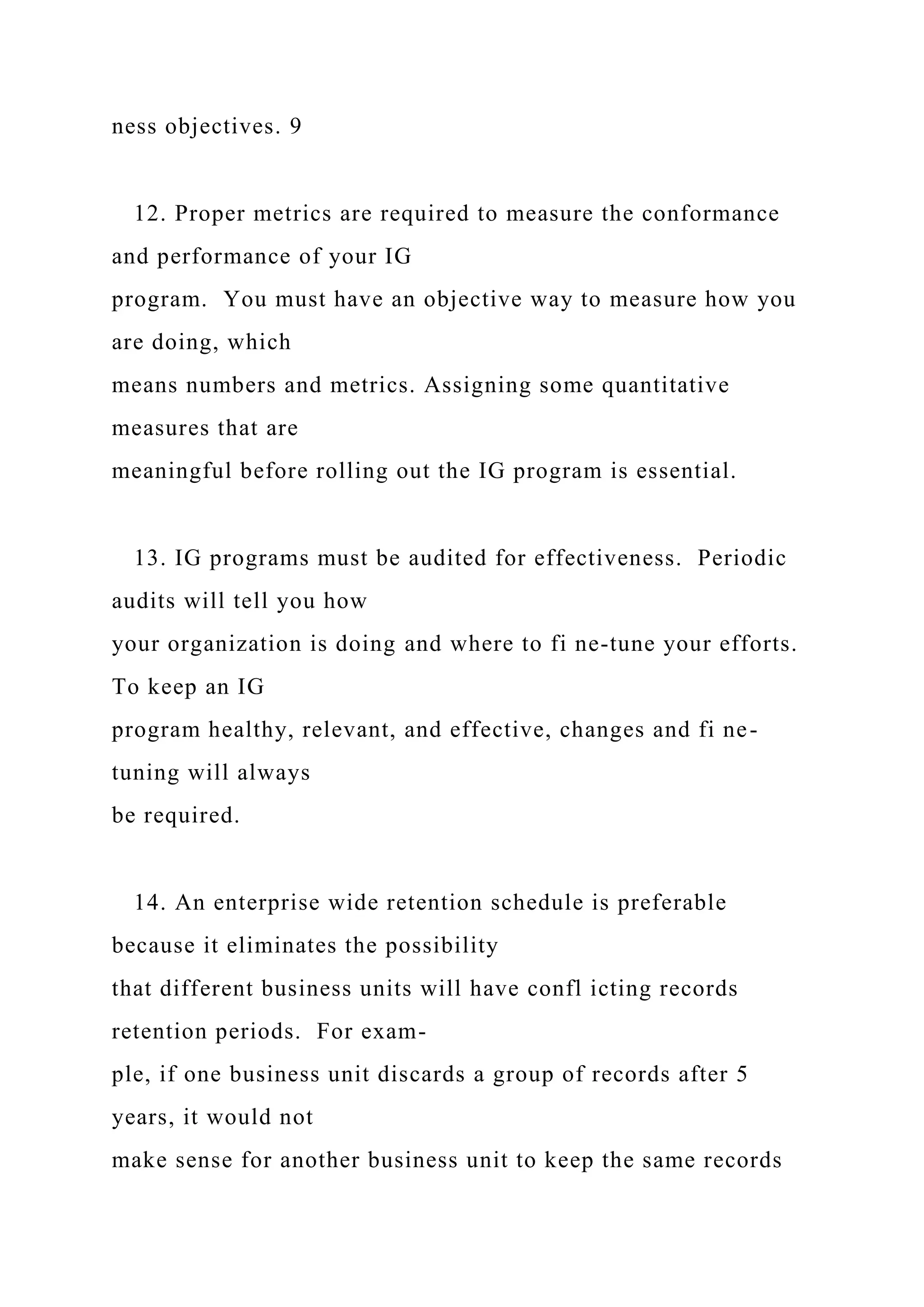 ness objectives. 9
12. Proper metrics are required to measure the conformance
and performance of your IG
program. You must have an objective way to measure how you
are doing, which
means numbers and metrics. Assigning some quantitative
measures that are
meaningful before rolling out the IG program is essential.
13. IG programs must be audited for effectiveness. Periodic
audits will tell you how
your organization is doing and where to fi ne-tune your efforts.
To keep an IG
program healthy, relevant, and effective, changes and fi ne-
tuning will always
be required.
14. An enterprise wide retention schedule is preferable
because it eliminates the possibility
that different business units will have confl icting records
retention periods. For exam-
ple, if one business unit discards a group of records after 5
years, it would not
make sense for another business unit to keep the same records
 