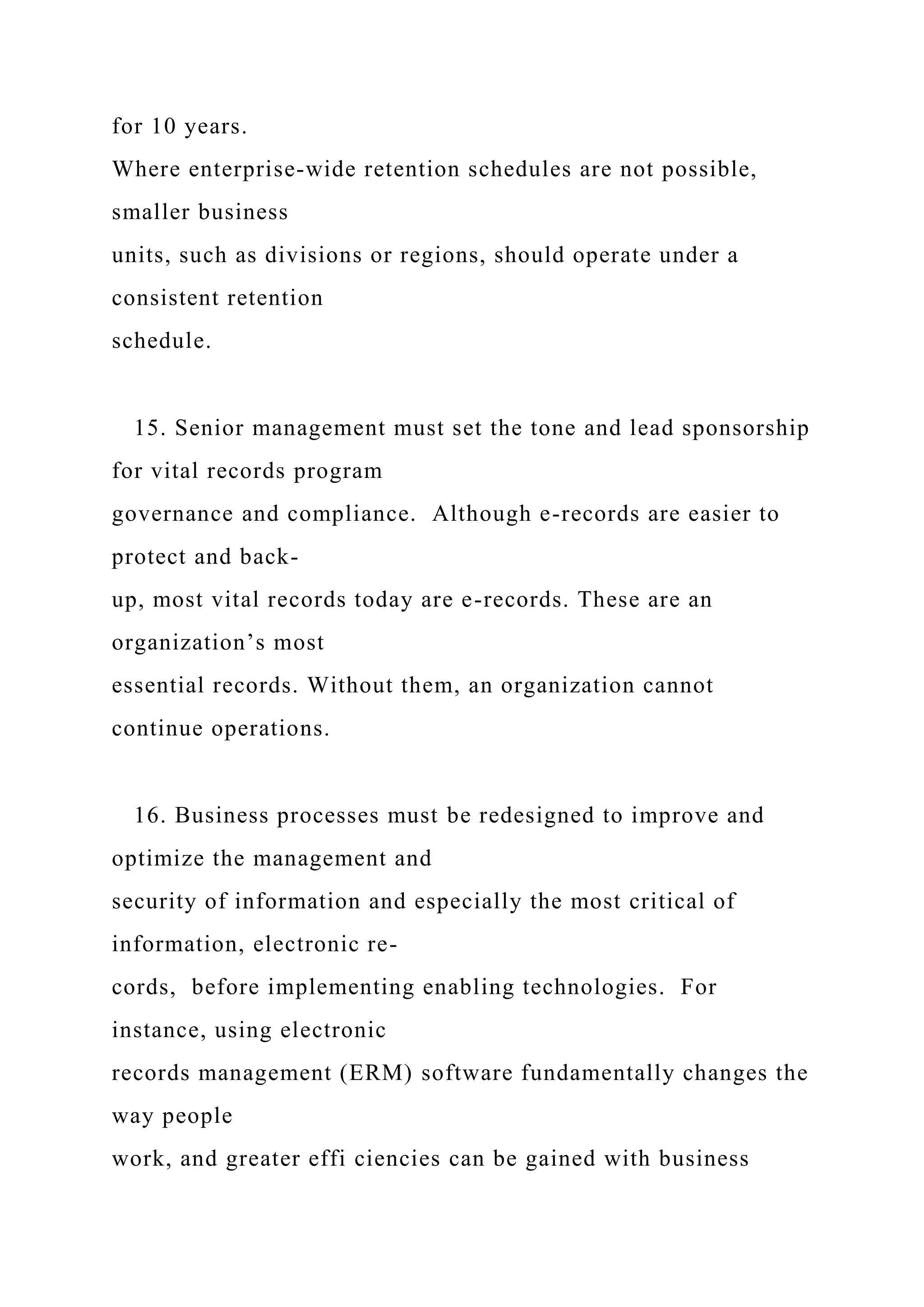 for 10 years.
Where enterprise-wide retention schedules are not possible,
smaller business
units, such as divisions or regions, should operate under a
consistent retention
schedule.
15. Senior management must set the tone and lead sponsorship
for vital records program
governance and compliance. Although e-records are easier to
protect and back-
up, most vital records today are e-records. These are an
organization’s most
essential records. Without them, an organization cannot
continue operations.
16. Business processes must be redesigned to improve and
optimize the management and
security of information and especially the most critical of
information, electronic re-
cords, before implementing enabling technologies. For
instance, using electronic
records management (ERM) software fundamentally changes the
way people
work, and greater effi ciencies can be gained with business
 