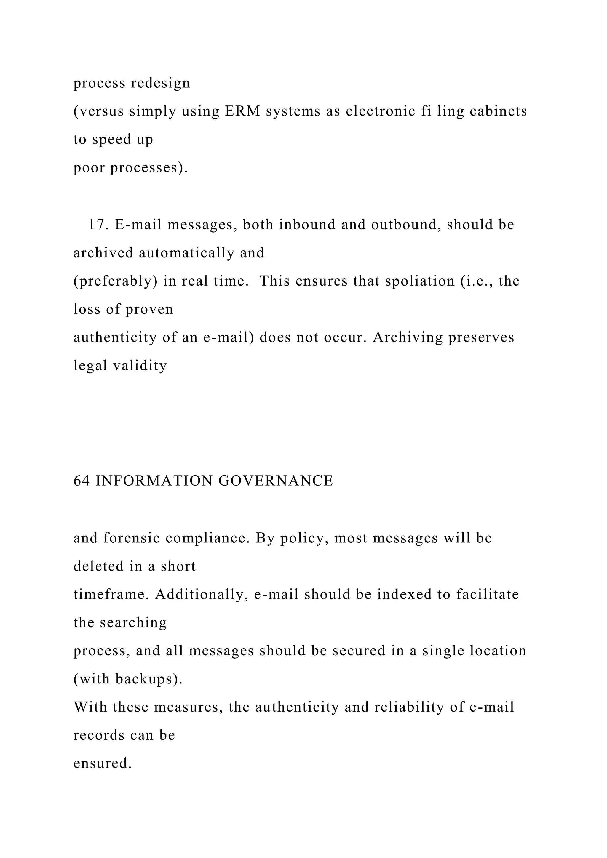 process redesign
(versus simply using ERM systems as electronic fi ling cabinets
to speed up
poor processes).
17. E-mail messages, both inbound and outbound, should be
archived automatically and
(preferably) in real time. This ensures that spoliation (i.e., the
loss of proven
authenticity of an e-mail) does not occur. Archiving preserves
legal validity
64 INFORMATION GOVERNANCE
and forensic compliance. By policy, most messages will be
deleted in a short
timeframe. Additionally, e-mail should be indexed to facilitate
the searching
process, and all messages should be secured in a single location
(with backups).
With these measures, the authenticity and reliability of e-mail
records can be
ensured.
 