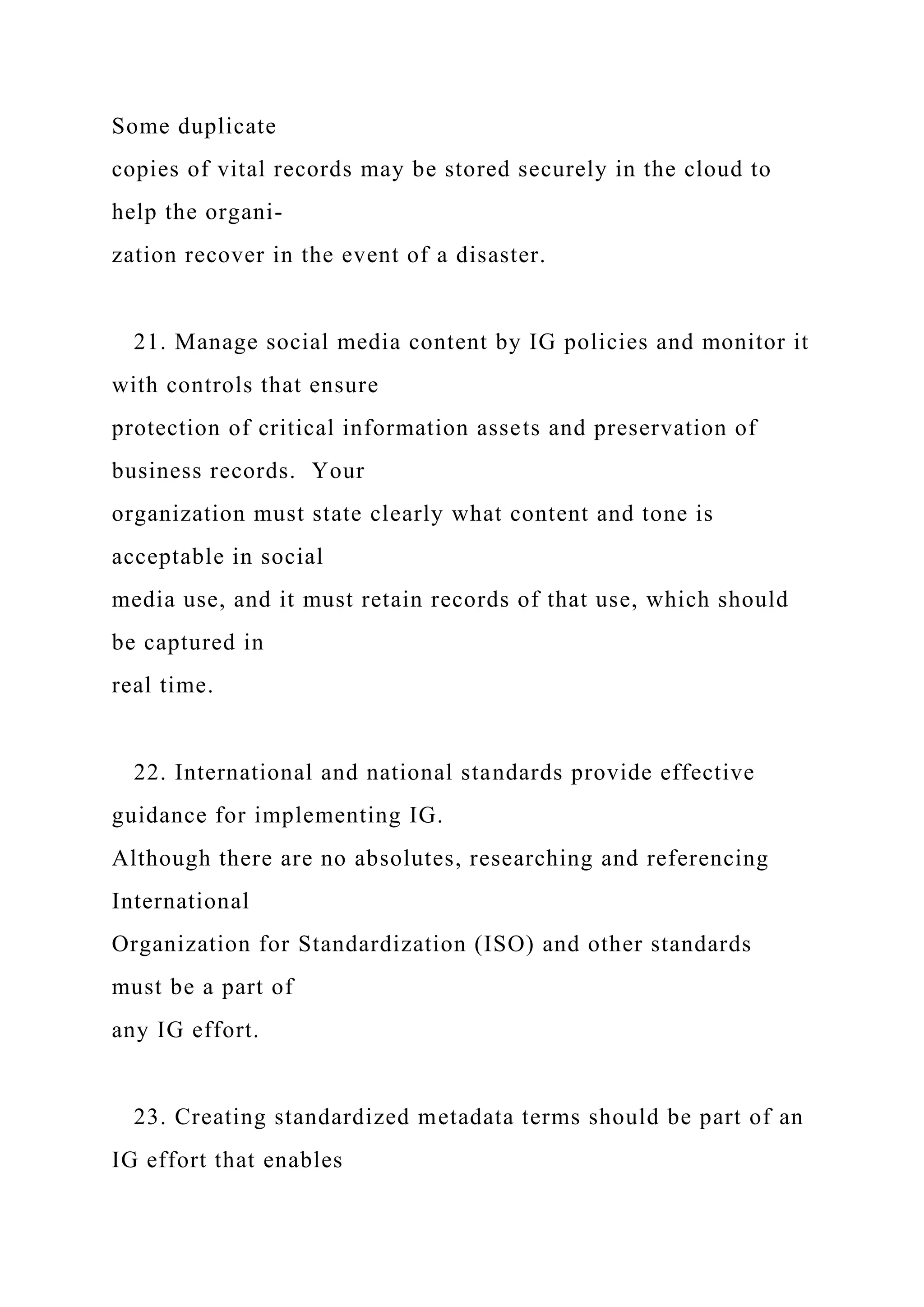 Some duplicate
copies of vital records may be stored securely in the cloud to
help the organi-
zation recover in the event of a disaster.
21. Manage social media content by IG policies and monitor it
with controls that ensure
protection of critical information assets and preservation of
business records. Your
organization must state clearly what content and tone is
acceptable in social
media use, and it must retain records of that use, which should
be captured in
real time.
22. International and national standards provide effective
guidance for implementing IG.
Although there are no absolutes, researching and referencing
International
Organization for Standardization (ISO) and other standards
must be a part of
any IG effort.
23. Creating standardized metadata terms should be part of an
IG effort that enables
 