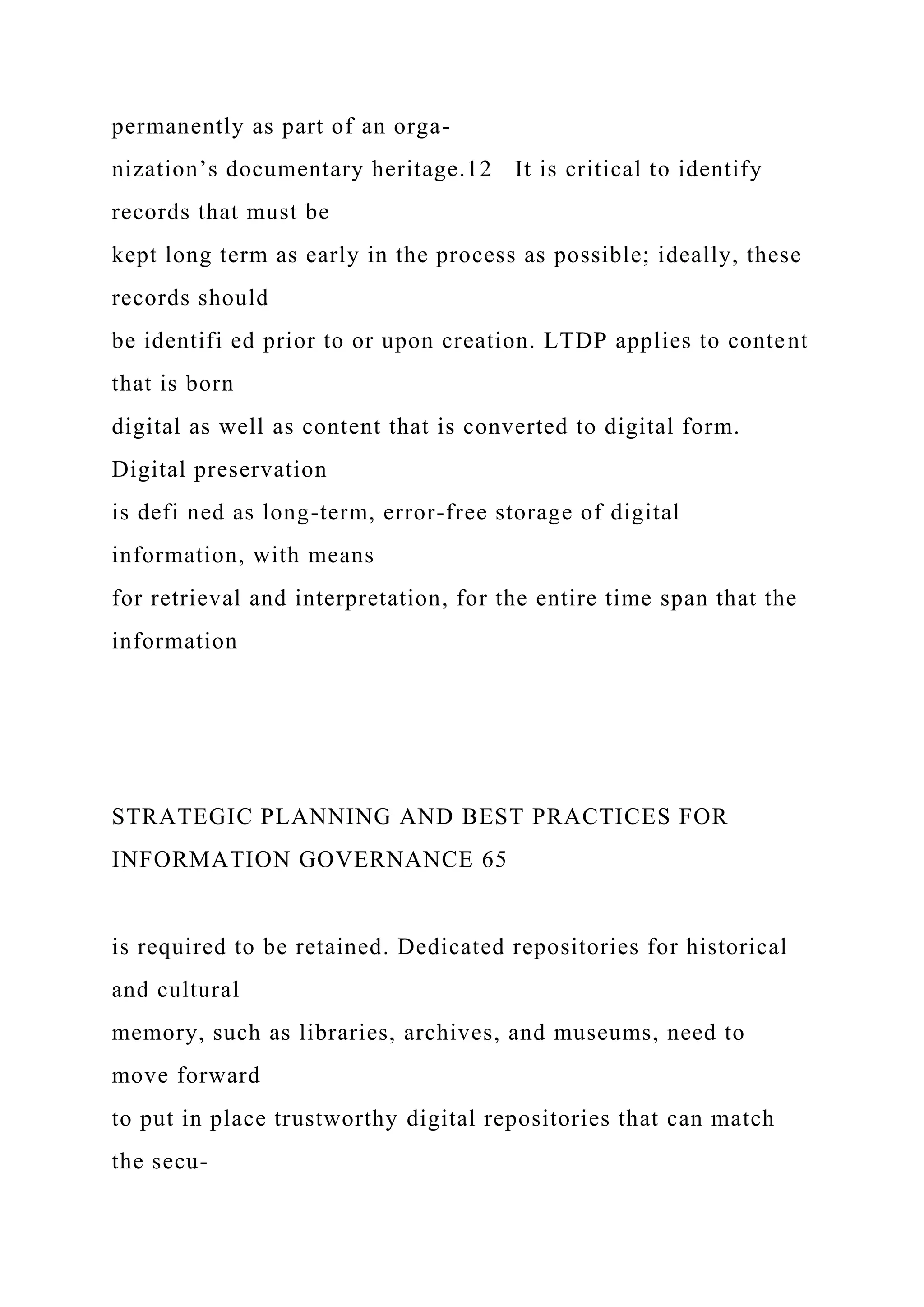 permanently as part of an orga-
nization’s documentary heritage.12 It is critical to identify
records that must be
kept long term as early in the process as possible; ideally, these
records should
be identifi ed prior to or upon creation. LTDP applies to content
that is born
digital as well as content that is converted to digital form.
Digital preservation
is defi ned as long-term, error-free storage of digital
information, with means
for retrieval and interpretation, for the entire time span that the
information
STRATEGIC PLANNING AND BEST PRACTICES FOR
INFORMATION GOVERNANCE 65
is required to be retained. Dedicated repositories for historical
and cultural
memory, such as libraries, archives, and museums, need to
move forward
to put in place trustworthy digital repositories that can match
the secu-
 