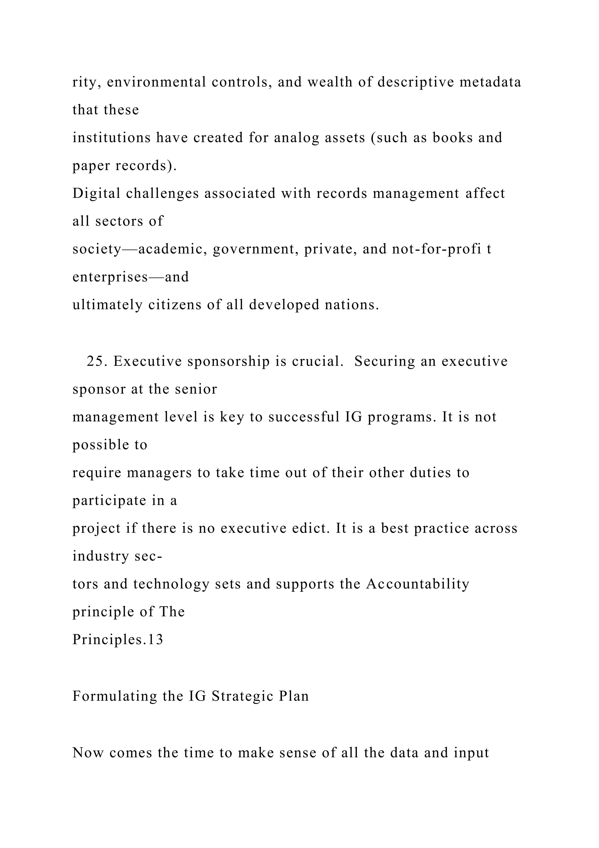 rity, environmental controls, and wealth of descriptive metadata
that these
institutions have created for analog assets (such as books and
paper records).
Digital challenges associated with records management affect
all sectors of
society—academic, government, private, and not-for-profi t
enterprises—and
ultimately citizens of all developed nations.
25. Executive sponsorship is crucial. Securing an executive
sponsor at the senior
management level is key to successful IG programs. It is not
possible to
require managers to take time out of their other duties to
participate in a
project if there is no executive edict. It is a best practice across
industry sec-
tors and technology sets and supports the Accountability
principle of The
Principles.13
Formulating the IG Strategic Plan
Now comes the time to make sense of all the data and input
 