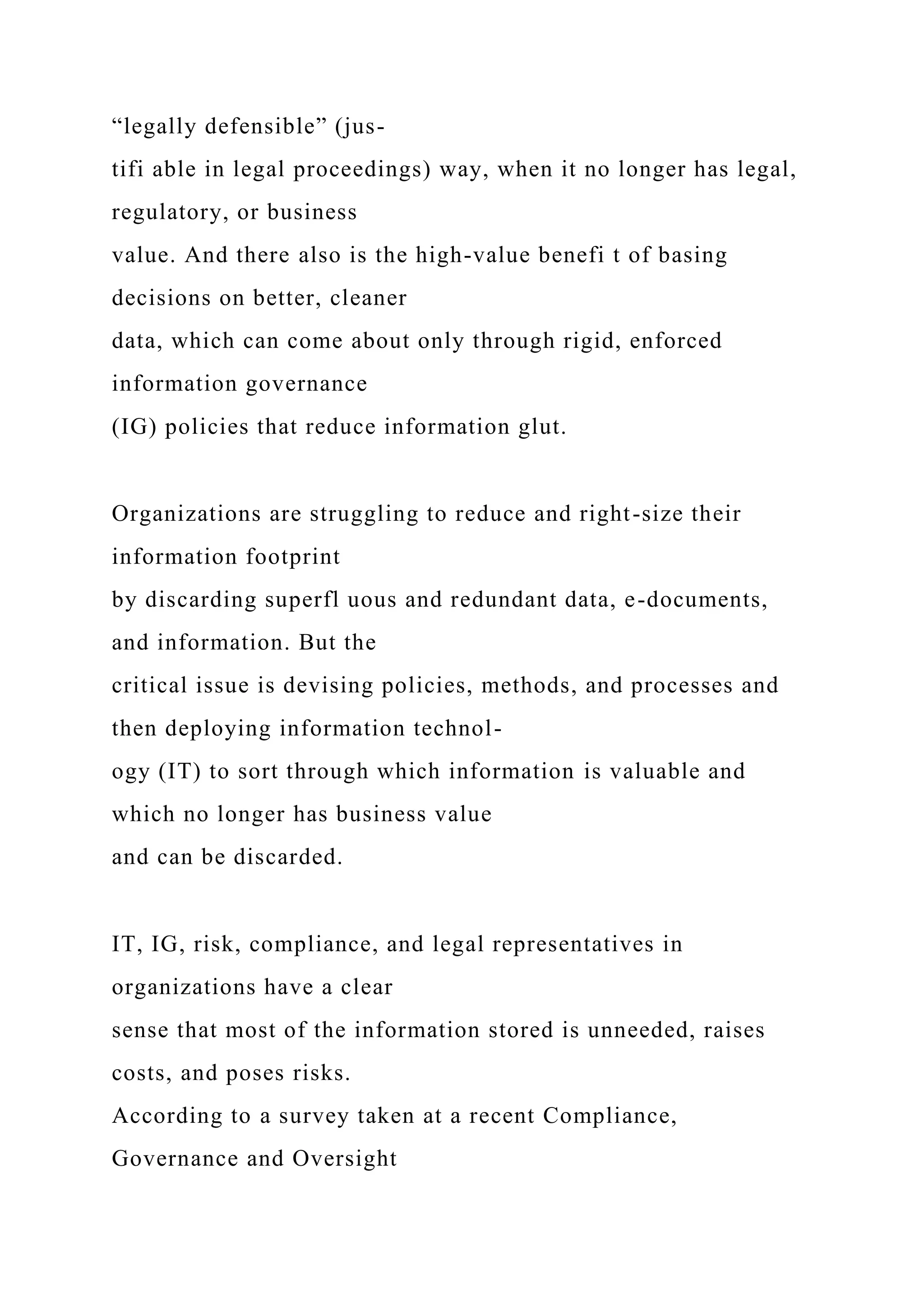 “legally defensible” (jus-
tifi able in legal proceedings) way, when it no longer has legal,
regulatory, or business
value. And there also is the high-value benefi t of basing
decisions on better, cleaner
data, which can come about only through rigid, enforced
information governance
(IG) policies that reduce information glut.
Organizations are struggling to reduce and right-size their
information footprint
by discarding superfl uous and redundant data, e-documents,
and information. But the
critical issue is devising policies, methods, and processes and
then deploying information technol-
ogy (IT) to sort through which information is valuable and
which no longer has business value
and can be discarded.
IT, IG, risk, compliance, and legal representatives in
organizations have a clear
sense that most of the information stored is unneeded, raises
costs, and poses risks.
According to a survey taken at a recent Compliance,
Governance and Oversight
 
