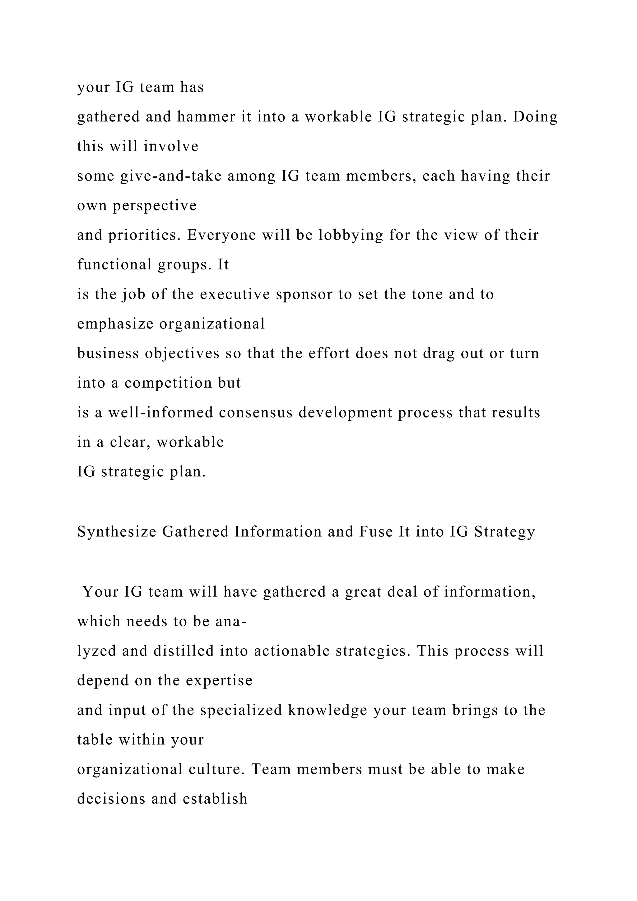 your IG team has
gathered and hammer it into a workable IG strategic plan. Doing
this will involve
some give-and-take among IG team members, each having their
own perspective
and priorities. Everyone will be lobbying for the view of their
functional groups. It
is the job of the executive sponsor to set the tone and to
emphasize organizational
business objectives so that the effort does not drag out or turn
into a competition but
is a well-informed consensus development process that results
in a clear, workable
IG strategic plan.
Synthesize Gathered Information and Fuse It into IG Strategy
Your IG team will have gathered a great deal of information,
which needs to be ana-
lyzed and distilled into actionable strategies. This process will
depend on the expertise
and input of the specialized knowledge your team brings to the
table within your
organizational culture. Team members must be able to make
decisions and establish
 