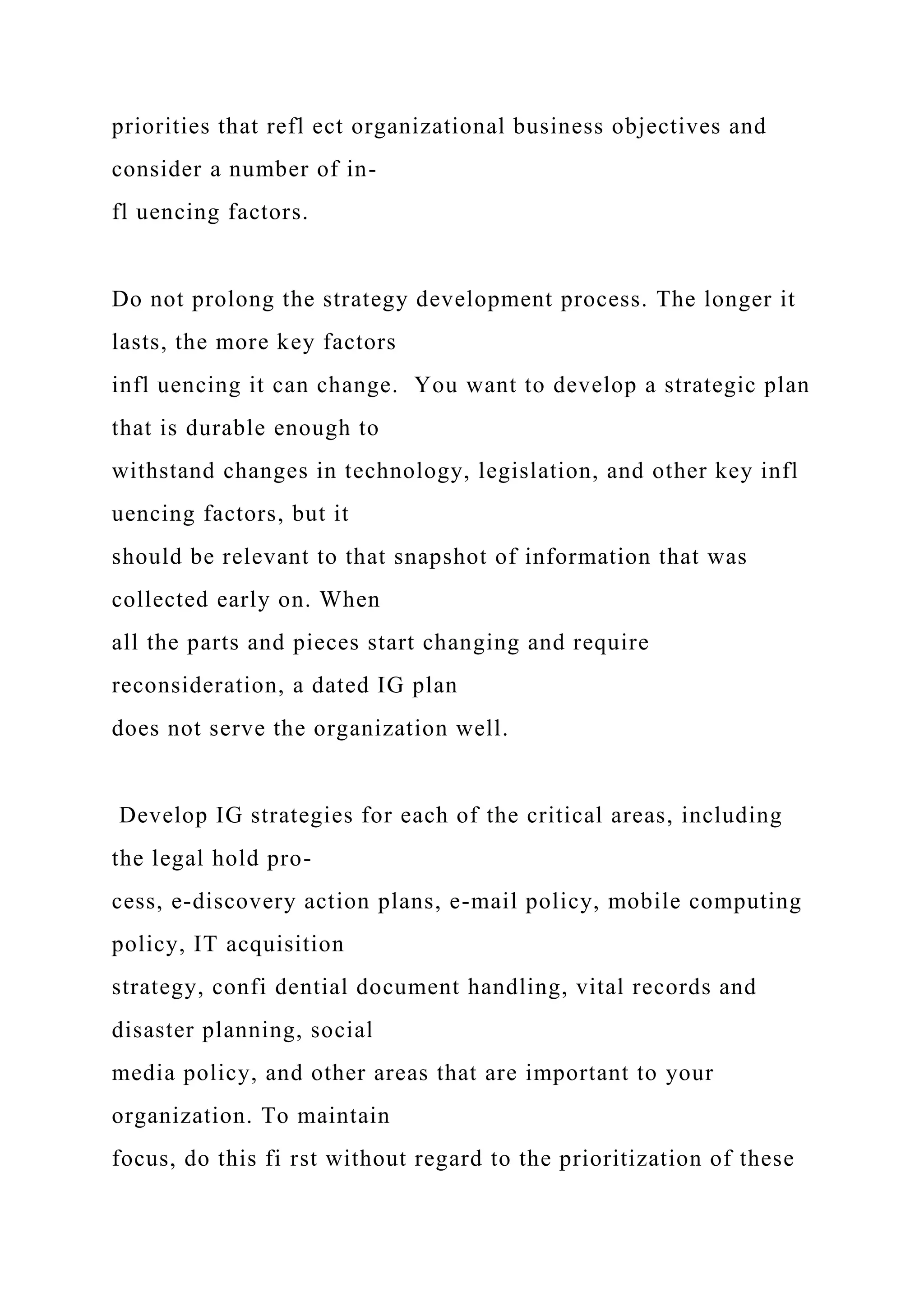 priorities that refl ect organizational business objectives and
consider a number of in-
fl uencing factors.
Do not prolong the strategy development process. The longer it
lasts, the more key factors
infl uencing it can change. You want to develop a strategic plan
that is durable enough to
withstand changes in technology, legislation, and other key infl
uencing factors, but it
should be relevant to that snapshot of information that was
collected early on. When
all the parts and pieces start changing and require
reconsideration, a dated IG plan
does not serve the organization well.
Develop IG strategies for each of the critical areas, including
the legal hold pro-
cess, e-discovery action plans, e-mail policy, mobile computing
policy, IT acquisition
strategy, confi dential document handling, vital records and
disaster planning, social
media policy, and other areas that are important to your
organization. To maintain
focus, do this fi rst without regard to the prioritization of these
 