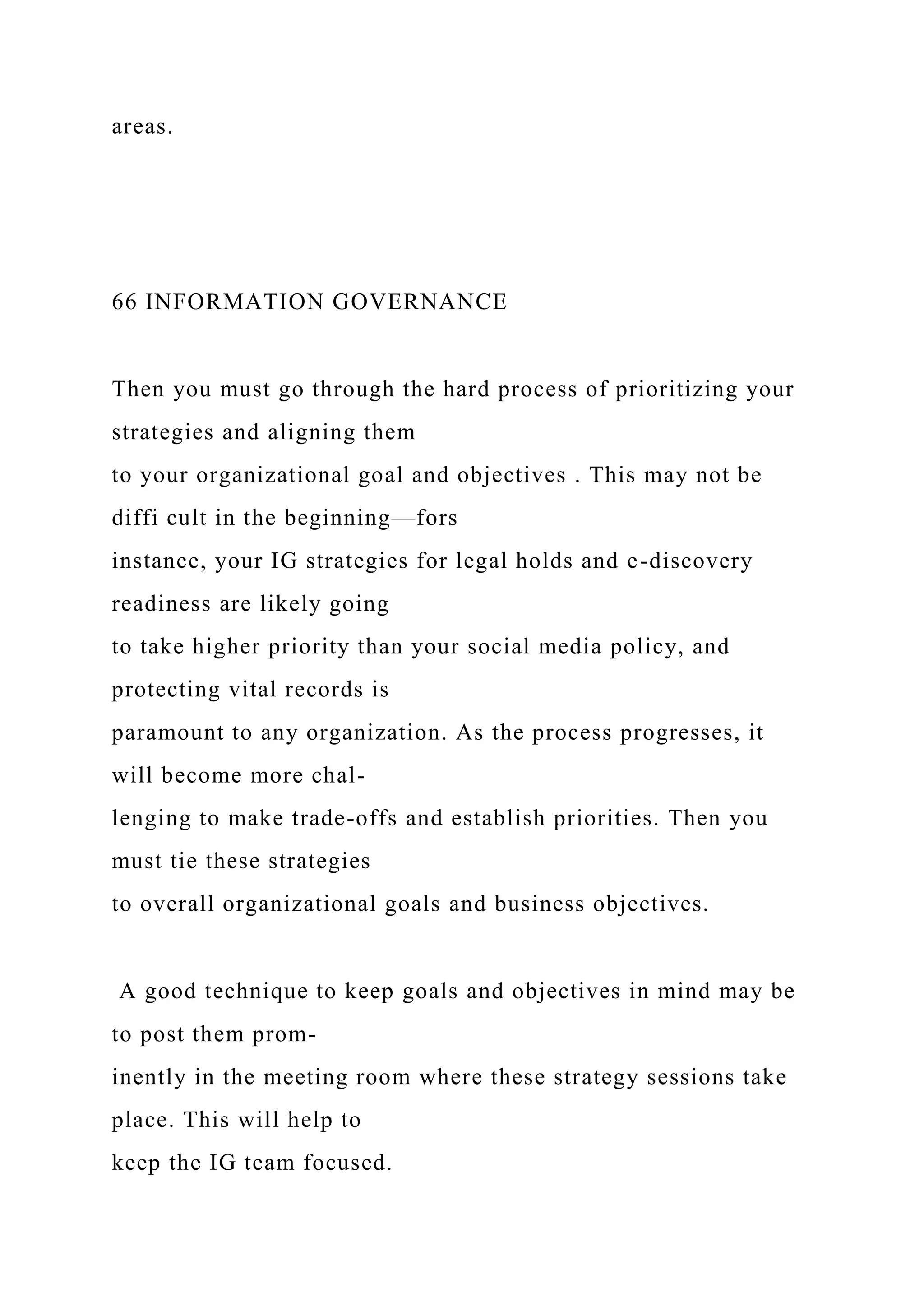 areas.
66 INFORMATION GOVERNANCE
Then you must go through the hard process of prioritizing your
strategies and aligning them
to your organizational goal and objectives . This may not be
diffi cult in the beginning—fors
instance, your IG strategies for legal holds and e-discovery
readiness are likely going
to take higher priority than your social media policy, and
protecting vital records is
paramount to any organization. As the process progresses, it
will become more chal-
lenging to make trade-offs and establish priorities. Then you
must tie these strategies
to overall organizational goals and business objectives.
A good technique to keep goals and objectives in mind may be
to post them prom-
inently in the meeting room where these strategy sessions take
place. This will help to
keep the IG team focused.
 