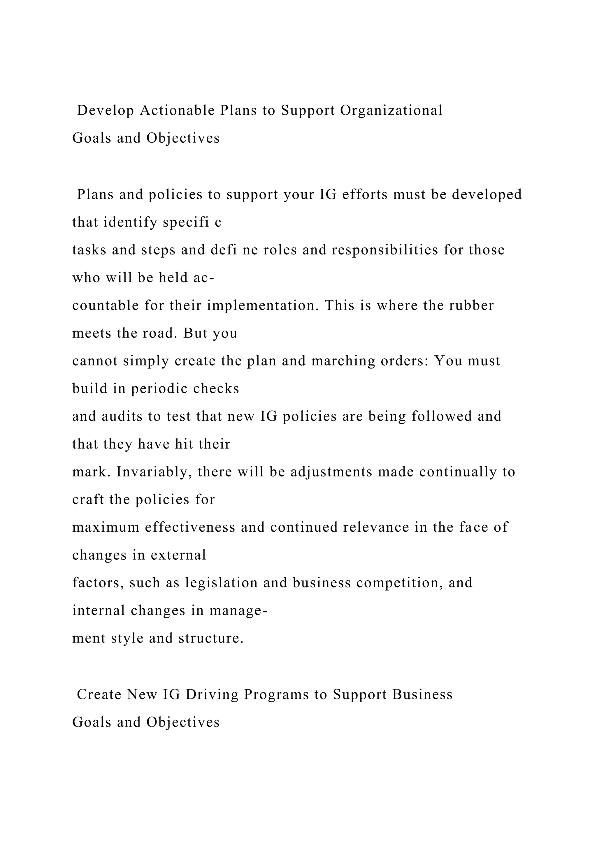 Develop Actionable Plans to Support Organizational
Goals and Objectives
Plans and policies to support your IG efforts must be developed
that identify specifi c
tasks and steps and defi ne roles and responsibilities for those
who will be held ac-
countable for their implementation. This is where the rubber
meets the road. But you
cannot simply create the plan and marching orders: You must
build in periodic checks
and audits to test that new IG policies are being followed and
that they have hit their
mark. Invariably, there will be adjustments made continually to
craft the policies for
maximum effectiveness and continued relevance in the face of
changes in external
factors, such as legislation and business competition, and
internal changes in manage-
ment style and structure.
Create New IG Driving Programs to Support Business
Goals and Objectives
 