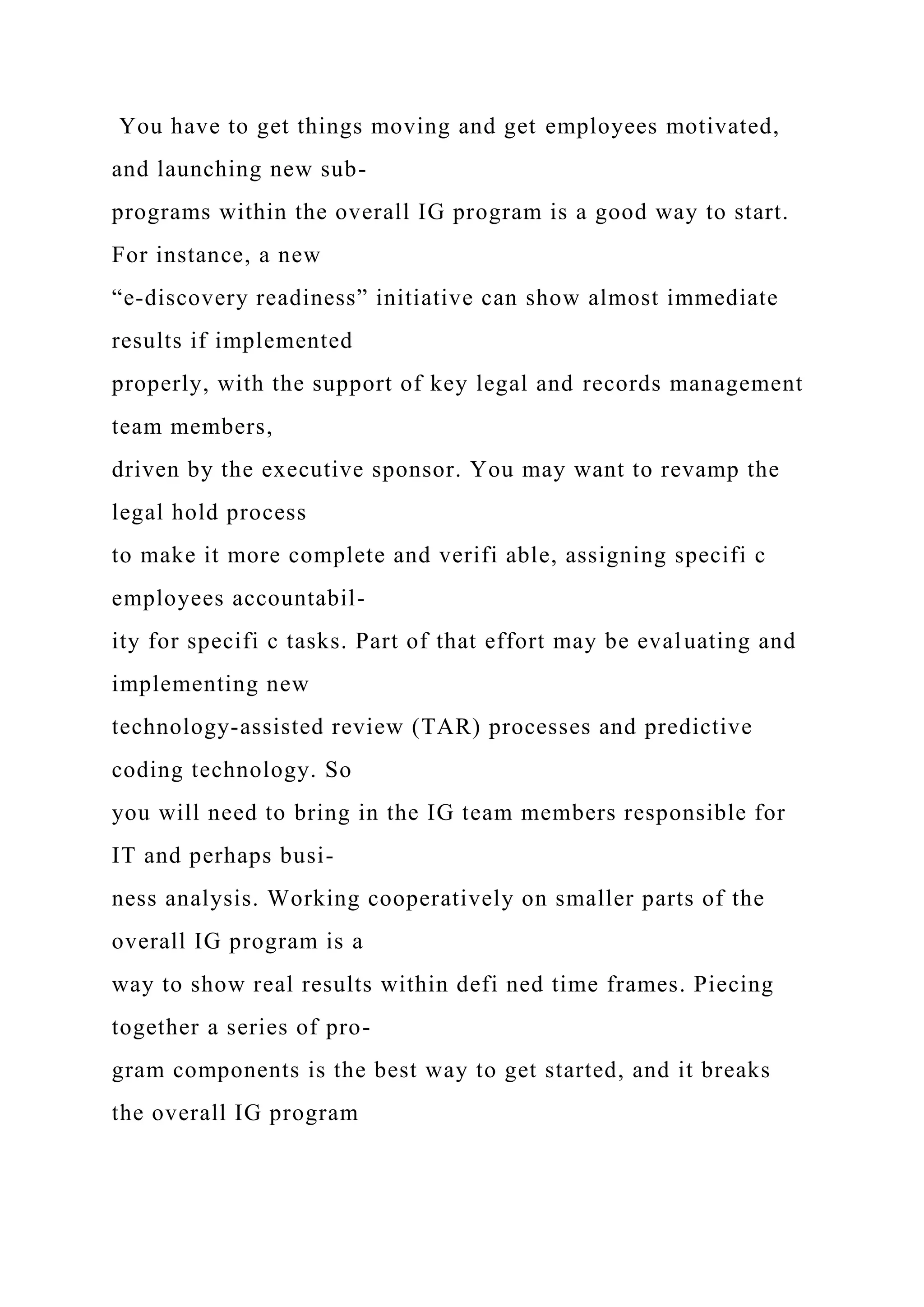 You have to get things moving and get employees motivated,
and launching new sub-
programs within the overall IG program is a good way to start.
For instance, a new
“e-discovery readiness” initiative can show almost immediate
results if implemented
properly, with the support of key legal and records management
team members,
driven by the executive sponsor. You may want to revamp the
legal hold process
to make it more complete and verifi able, assigning specifi c
employees accountabil-
ity for specifi c tasks. Part of that effort may be evaluating and
implementing new
technology-assisted review (TAR) processes and predictive
coding technology. So
you will need to bring in the IG team members responsible for
IT and perhaps busi-
ness analysis. Working cooperatively on smaller parts of the
overall IG program is a
way to show real results within defi ned time frames. Piecing
together a series of pro-
gram components is the best way to get started, and it breaks
the overall IG program
 