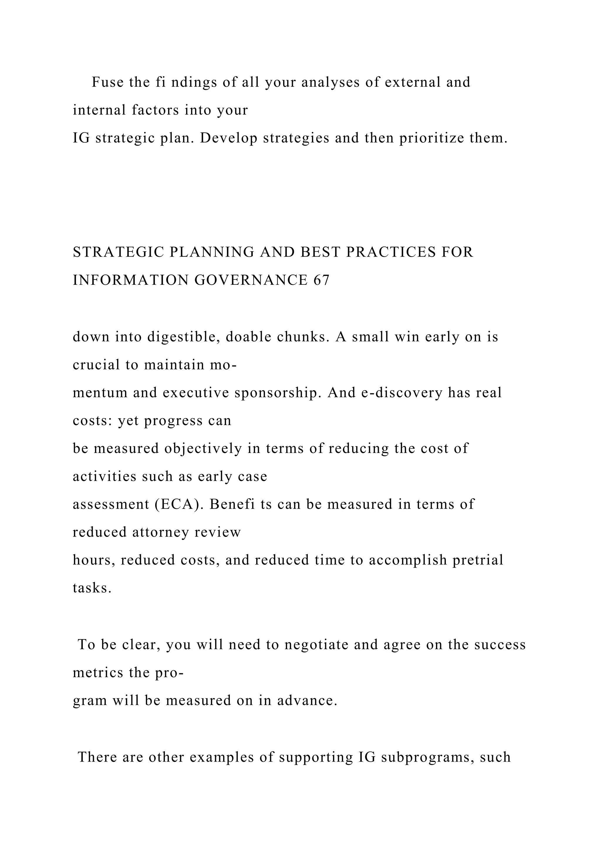 Fuse the fi ndings of all your analyses of external and
internal factors into your
IG strategic plan. Develop strategies and then prioritize them.
STRATEGIC PLANNING AND BEST PRACTICES FOR
INFORMATION GOVERNANCE 67
down into digestible, doable chunks. A small win early on is
crucial to maintain mo-
mentum and executive sponsorship. And e-discovery has real
costs: yet progress can
be measured objectively in terms of reducing the cost of
activities such as early case
assessment (ECA). Benefi ts can be measured in terms of
reduced attorney review
hours, reduced costs, and reduced time to accomplish pretrial
tasks.
To be clear, you will need to negotiate and agree on the success
metrics the pro-
gram will be measured on in advance.
There are other examples of supporting IG subprograms, such
 