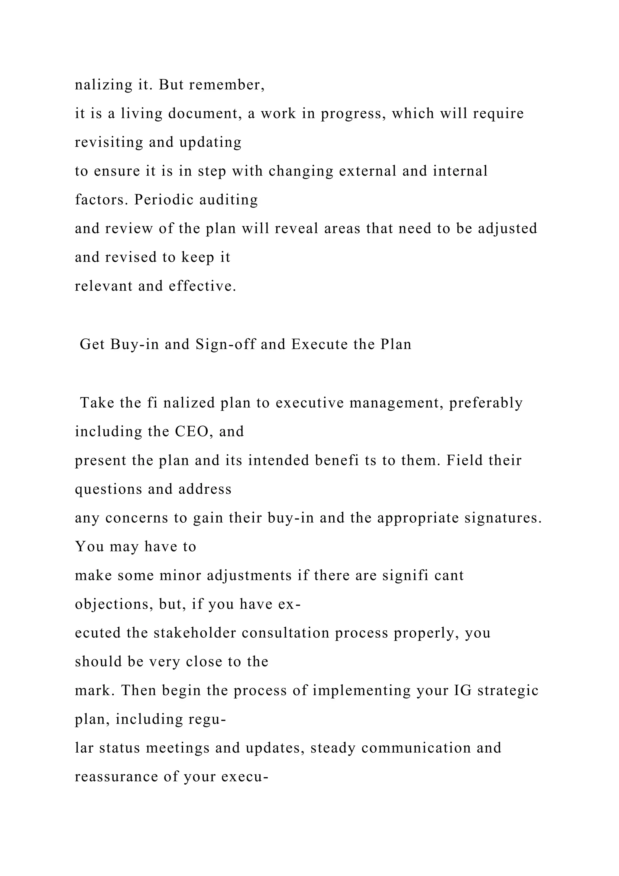 nalizing it. But remember,
it is a living document, a work in progress, which will require
revisiting and updating
to ensure it is in step with changing external and internal
factors. Periodic auditing
and review of the plan will reveal areas that need to be adjusted
and revised to keep it
relevant and effective.
Get Buy-in and Sign-off and Execute the Plan
Take the fi nalized plan to executive management, preferably
including the CEO, and
present the plan and its intended benefi ts to them. Field their
questions and address
any concerns to gain their buy-in and the appropriate signatures.
You may have to
make some minor adjustments if there are signifi cant
objections, but, if you have ex-
ecuted the stakeholder consultation process properly, you
should be very close to the
mark. Then begin the process of implementing your IG strategic
plan, including regu-
lar status meetings and updates, steady communication and
reassurance of your execu-
 
