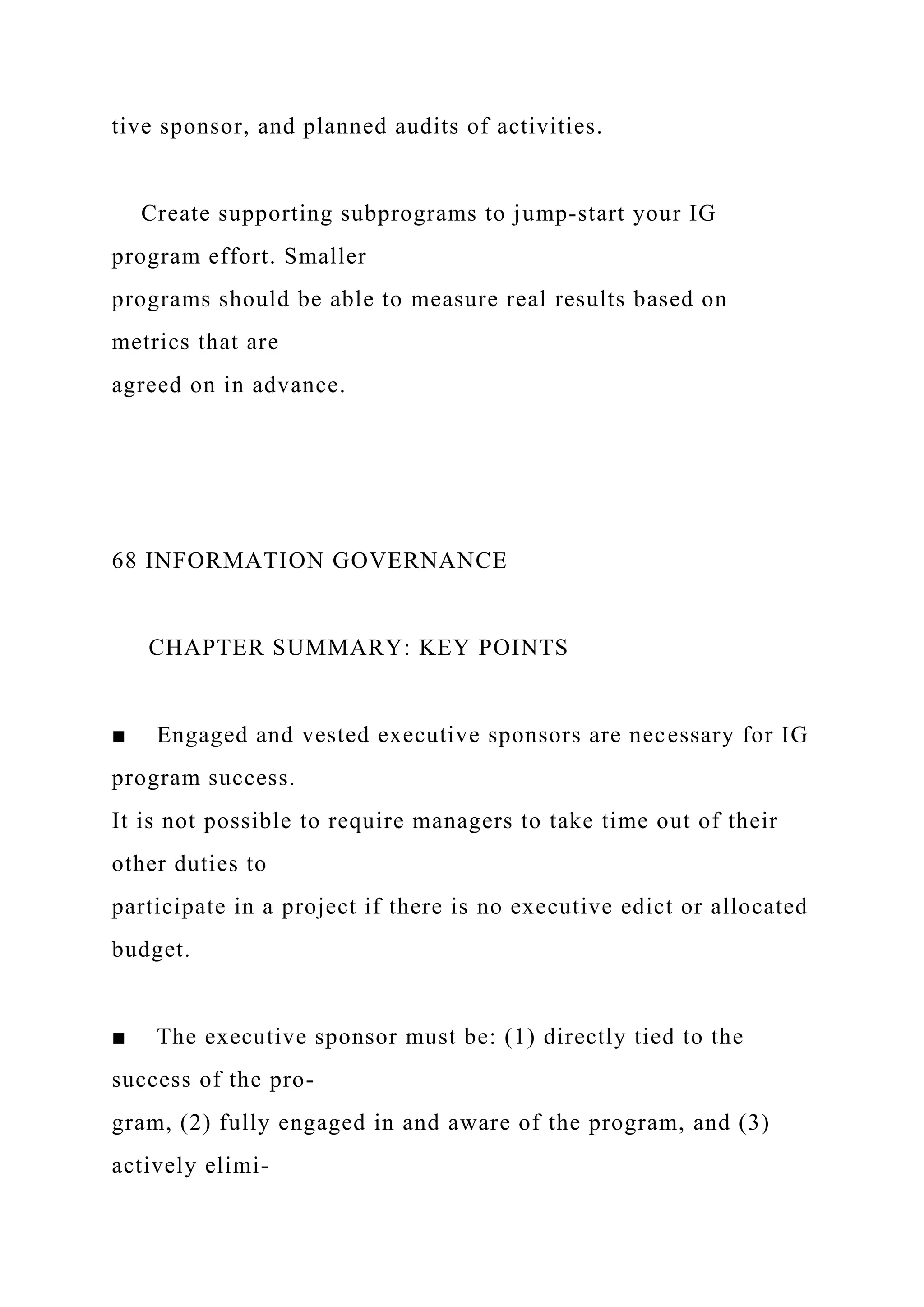 tive sponsor, and planned audits of activities.
Create supporting subprograms to jump-start your IG
program effort. Smaller
programs should be able to measure real results based on
metrics that are
agreed on in advance.
68 INFORMATION GOVERNANCE
CHAPTER SUMMARY: KEY POINTS
■ Engaged and vested executive sponsors are necessary for IG
program success.
It is not possible to require managers to take time out of their
other duties to
participate in a project if there is no executive edict or allocated
budget.
■ The executive sponsor must be: (1) directly tied to the
success of the pro-
gram, (2) fully engaged in and aware of the program, and (3)
actively elimi-
 