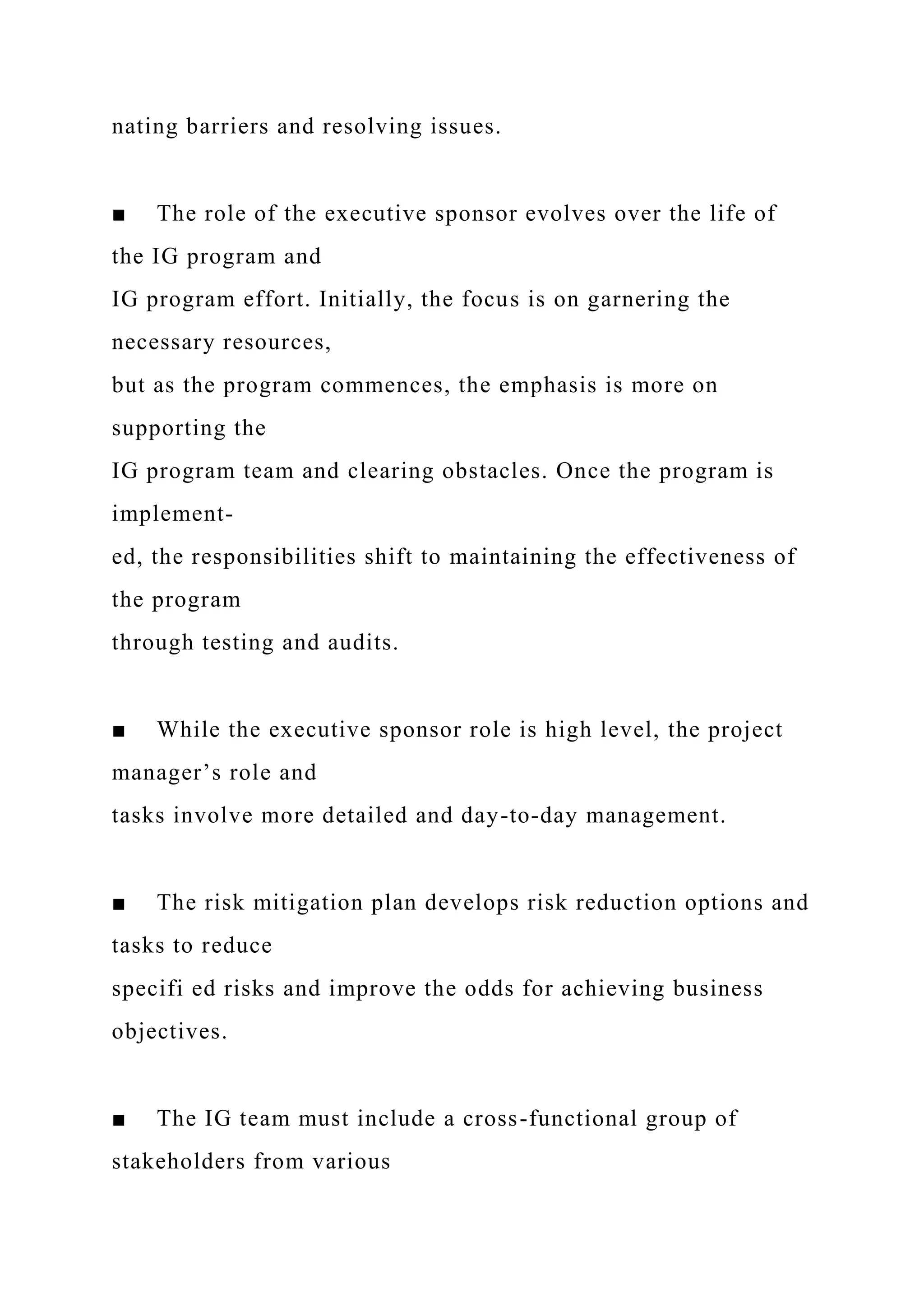 nating barriers and resolving issues.
■ The role of the executive sponsor evolves over the life of
the IG program and
IG program effort. Initially, the focus is on garnering the
necessary resources,
but as the program commences, the emphasis is more on
supporting the
IG program team and clearing obstacles. Once the program is
implement-
ed, the responsibilities shift to maintaining the effectiveness of
the program
through testing and audits.
■ While the executive sponsor role is high level, the project
manager’s role and
tasks involve more detailed and day-to-day management.
■ The risk mitigation plan develops risk reduction options and
tasks to reduce
specifi ed risks and improve the odds for achieving business
objectives.
■ The IG team must include a cross-functional group of
stakeholders from various
 