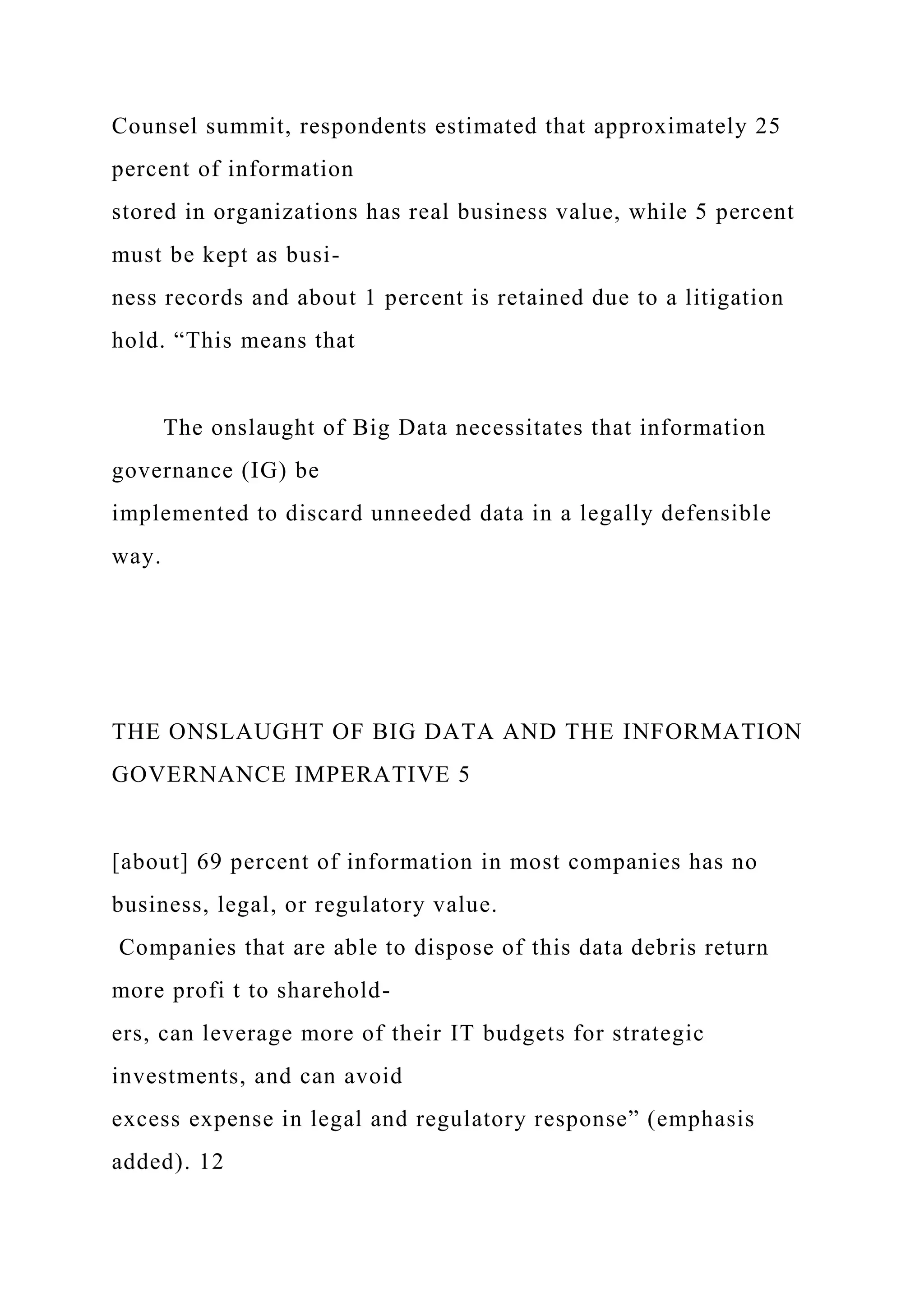 Counsel summit, respondents estimated that approximately 25
percent of information
stored in organizations has real business value, while 5 percent
must be kept as busi-
ness records and about 1 percent is retained due to a litigation
hold. “This means that
The onslaught of Big Data necessitates that information
governance (IG) be
implemented to discard unneeded data in a legally defensible
way.
THE ONSLAUGHT OF BIG DATA AND THE INFORMATION
GOVERNANCE IMPERATIVE 5
[about] 69 percent of information in most companies has no
business, legal, or regulatory value.
Companies that are able to dispose of this data debris return
more profi t to sharehold-
ers, can leverage more of their IT budgets for strategic
investments, and can avoid
excess expense in legal and regulatory response” (emphasis
added). 12
 