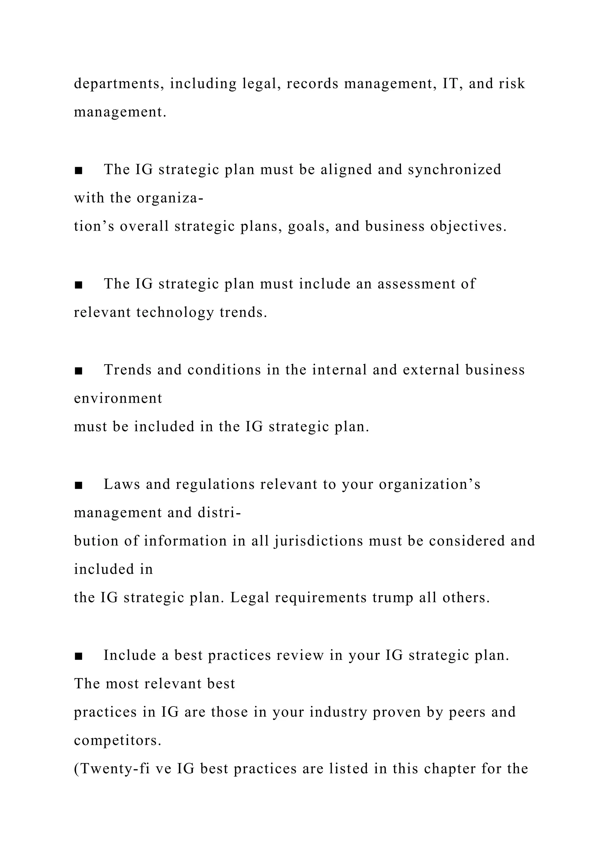departments, including legal, records management, IT, and risk
management.
■ The IG strategic plan must be aligned and synchronized
with the organiza-
tion’s overall strategic plans, goals, and business objectives.
■ The IG strategic plan must include an assessment of
relevant technology trends.
■ Trends and conditions in the internal and external business
environment
must be included in the IG strategic plan.
■ Laws and regulations relevant to your organization’s
management and distri-
bution of information in all jurisdictions must be considered and
included in
the IG strategic plan. Legal requirements trump all others.
■ Include a best practices review in your IG strategic plan.
The most relevant best
practices in IG are those in your industry proven by peers and
competitors.
(Twenty-fi ve IG best practices are listed in this chapter for the
 